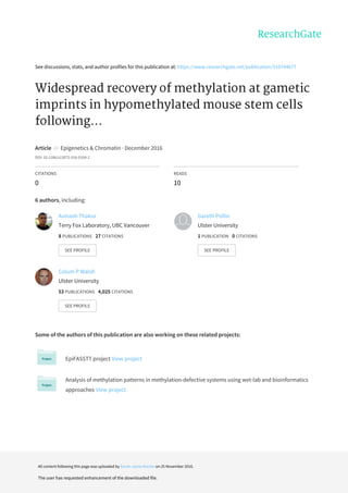 See	discussions,	stats,	and	author	profiles	for	this	publication	at:	https://www.researchgate.net/publication/310744677
Widespread	recovery	of	methylation	at	gametic
imprints	in	hypomethylated	mouse	stem	cells
following...
Article		in		Epigenetics	&	Chromatin	·	December	2016
DOI:	10.1186/s13072-016-0104-2
CITATIONS
0
READS
10
6	authors,	including:
Some	of	the	authors	of	this	publication	are	also	working	on	these	related	projects:
EpiFASSTT	project	View	project
Analysis	of	methylation	patterns	in	methylation-defective	systems	using	wet-lab	and	bioinformatics
approaches	View	project
Avinash	Thakur
Terry	Fox	Laboratory,	UBC	Vancouver
8	PUBLICATIONS			27	CITATIONS			
SEE	PROFILE
Gareth	Pollin
Ulster	University
1	PUBLICATION			0	CITATIONS			
SEE	PROFILE
Colum	P	Walsh
Ulster	University
53	PUBLICATIONS			4,025	CITATIONS			
SEE	PROFILE
All	content	following	this	page	was	uploaded	by	Sarah-Jayne	Mackin	on	25	November	2016.
The	user	has	requested	enhancement	of	the	downloaded	file.
 