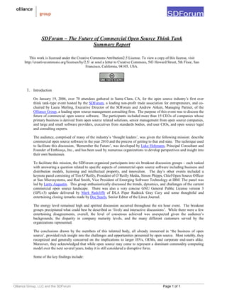 Olliance Group, LLC and the SDForum Page 1 of 1
SDForum – The Future of Commercial Open Source Think Tank
Summary Report
This work is licensed under the Creative Commons Attribution2.5 License. To view a copy of this license, visit
http://creativecommons.org/licenses/by/2.5/ or send a letter to Creative Commons, 543 Howard Street, 5th Floor, San
Francisco, California, 94105, USA.
1. Introduction
On January 19, 2006, over 70 attendees gathered in Santa Clara, CA, for the open source industry’s first ever
think tank-type event hosted by the SDForum, a leading non-profit trade association for entrepreneurs, and co-
chaired by Laura Merling, Executive Director of the SDForum and Andrew Aitken, Managing Partner, of the
Olliance Group, a leading open source management consulting firm. The purpose of this event was to discuss the
future of commercial open source software. The participants included more than 15 CEOs of companies whose
primary business is derived from open source related solutions, senior management from open source companies,
and large and small software providers, executives from standards bodies, end user CIOs, and open source legal
and consulting experts.
The audience, comprised of many of the industry’s ‘thought leaders’, was given the following mission: describe
commercial open source software in the year 2010 and the process of getting to that end state. The technique used
to facilitate this discussion, ‘Remember the Future’, was developed by Luke Hohmann, Principal Consultant and
Founder of Enthiosys, Inc., and has been used by numerous organizations to develop perspectives and insight into
their own businesses.
To facilitate this mission, the SDForum organized participants into six breakout discussion groups – each tasked
with answering a question related to specific aspects of commercial open source software including business and
distribution models, licensing and intellectual property, and innovation. The day’s other events included a
keynote panel consisting of Tim O’Reilly, President of O’Reilly Media, Simon Phipps, Chief Open Source Officer
at Sun Microsystems, and Rod Smith, Vice President of Emerging Software Technology at IBM. The panel was
led by Larry Augustin. This group enthusiastically discussed the trends, dynamics, and challenges of the current
commercial open source landscape. There was also a very concise GNU General Public License version 3
(GPLv3) update delivered by Mark Radcliffe of DLA Piper Rudnick Gray Cary and some thoughtful and
entertaining closing remarks made by Doc Searls, Senior Editor of the Linux Journal.
The energy level remained high and spirited discussion occurred throughout the six hour event. The breakout
groups precipitated what could best be described as ‘lively and interactive discussions’. While there were a few
entertaining disagreements, overall, the level of consensus achieved was unexpected given the audience’s
backgrounds, the disparity in company maturity levels, and the many different customers served by the
organizations represented.
The conclusions drawn by the members of this talented body, all already immersed in ‘the business of open
source’, provided rich insight into the challenges and opportunities presented by open source. Most notably, they
recognized and generally concurred on the implications to larger ISVs, OEMs, and corporate end-users alike.
Moreover, they acknowledged that while open source may come to represent a dominant commodity computing
model over the next several years, today it is still considered a disruptive force.
Some of the key findings include:
 