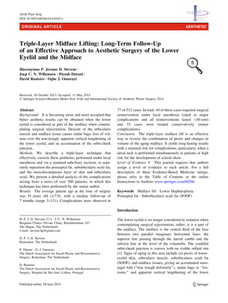 ORIGINAL ARTICLE AESTHETIC 
Triple-Layer Midface Lifting: Long-Term Follow-Up 
of an Effective Approach to Aesthetic Surgery of the Lower 
Eyelid and the Midface 
Hieronymus P. Jerome D. Stevens • 
Joep C. N. Willemsen • Piyush Durani • 
David Rasteiro • Ogbe J. Omoruyi 
Received: 28 October 2013 / Accepted: 11 May 2014 
! Springer Science+Business Media New York and International Society of Aesthetic Plastic Surgery 2014 
Abstract 
Background It is becoming more and more accepted that 
better aesthetic results can be obtained when the lower 
eyelid is considered as part of the midface when contem-plating 
surgical rejuvenation. Descent of the orbicularis 
muscle and midface tissue causes malar bags, loss of vol-ume 
over the tear-trough, apparent vertical lengthening of 
the lower eyelid, and an accentuation of the orbit-cheek 
junction. 
Methods We describe a triple-layer technique that 
effectively corrects these problems, performed under local 
anesthesia and via a standard subciliary incision, to sepa-rately 
reposition the postseptal fat, suborbicularis oculi fat, 
and the musculocutaneous layer of skin and orbicularis 
oculi. We present a detailed analysis of the complications 
arising from a series of over 500 patients, in which this 
technique has been performed by the senior author. 
Results The average patient age at the time of surgery 
was 51 years old (±7.9), with a median follow-up of 
7 months (range 3–121). Complications were observed in 
77 of 512 cases. In total, 44 of these cases required surgical 
reintervention under local anesthesia (rated as major 
complications and all reinterventions lasted 30 min) 
and 33 cases were treated conservatively (minor 
complications). 
Conclusion The triple-layer midface lift is an effective 
way to reverse the combination of ptosis and changes in 
volume of the aging midface. It yields long-lasting results 
with a minimal risk for complications, particularly when a 
tarsal tuck is performed simultaneously in patients at high 
risk for the development of scleral show. 
Level of Evidence V This journal requires that authors 
assign a level of evidence to each article. For a full 
description of these Evidence-Based Medicine ratings, 
please refer to the Table of Contents or the online 
Instructions to Authors www.springer.com/00266. 
Keywords Midface lift ! Lower blepharoplasty ! 
Postseptal fat ! Suborbicularis oculi fat (SOOF) 
Introduction 
The lower eyelid is no longer considered in isolation when 
contemplating surgical rejuvenation; rather, it is a part of 
the midface. The midface is the central third of the face 
between two parallel imaginary horizontal lines: the 
superior line passing through the lateral canthi and the 
inferior line at the level of the columella. The youthful 
orbit-cheek junction is convex with no visible orbital rim 
[1]. Signs of aging in this area include (a) ptosis of lower-eyelid 
skin, orbicularis muscle, suborbicularis oculi fat 
(SOOF), and midface tissues, giving an accentuated naso-jugal 
fold (‘‘tear trough deformity’’), malar bags or ‘‘fes-toons,’’ 
and apparent vertical lengthening of the lower 
H. P. J. D. Stevens (&) ! J. C. N. Willemsen 
Bergman Clinics, Private Clinic, Binckhorstlaan 147, 
The Hague, The Netherlands 
e-mail: stevens.hp@gmail.com 
H. P. J. D. Stevens 
Rotterdam, The Netherlands 
P. Durani ! O. J. Omoruyi 
The Dutch Association for Facial Plastic and Reconstructive 
Surgery, Rotterdam, The Netherlands 
D. Rasteiro 
The Dutch Association for Facial Plastic and Reconstructive 
Surgery, Hospital de Sa˜o Jose´, Lisbon, Portugal 
123 
Aesth Plast Surg 
DOI 10.1007/s00266-014-0345-z 
 