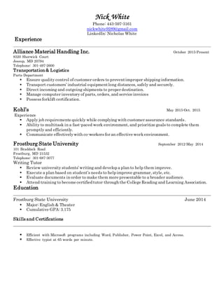 Nick White
Phone: 443-597-3161
nickwhite9289@gmail.com
LinkedIn: Nicholas White
Experience
Alliance Material Handling Inc. October 2015-Present
8320 Sherwick Court
Jessup, MD 20794
Telephone: 301-497-2600
Transportation& Logistics
Parts Department
 Ensure quality control of customer orders to preventimproper shipping information.
 Transport customers’ industrial equipmentlong distances, safely and securely.
 Direct incoming and outgoing shipments to proper destination.
 Manage computer inventory of parts, orders, and service invoices
 Possess forklift certification.
Kohl’s May 2015-Oct. 2015
Experience
 Apply job requirements quickly while complying with customer assurance standards.
 Ability to multitask in a fast-paced work environment, and prioritize goals to complete them
promptly and efficiently.
 Communicate effectivelywith co-workers for an effective workenvironment.
Frostburg State University September 2012-May 2014
101 Braddock Road
Frostburg, MD 21532
Telephone: 301-687-3077
Writing Tutor
 Review university students’ writing and develop a plan to help them improve.
 Execute a plan based on student’s needs to help improve grammar, style, etc.
 Evaluate documents in order to make them more presentable to a broader audience.
 Attend training to become certified tutor through the College Reading and Learning Association.
Education
Frostburg State University June 2014
 Major: English & Theater
 Cumulative GPA: 3.175
Skills and Certifications
 Efficient with Microsoft programs including Word, Publisher, Power Point, Excel, and Access.
 Effective typist at 65 words per minute.
 