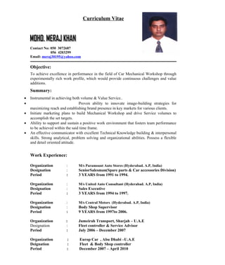 Curriculum Vitae
Contact No: 050 3072687
056 4203299
Email: meraj30195@yahoo.com
Objective:
To achieve excellence in performance in the field of Car Mechanical Workshop through
experimentally rich work profile, which would provide continuous challenges and value
additions.
Summary:
• Instrumental in achieving both volume & Value Service..
• Proven ability to innovate image-building strategies for
maximizing reach and establishing brand presence in key markets for various clients.
• Initiate marketing plans to build Mechanical Workshop and drive Service volumes to
accomplish the set targets.
• Ability to support and sustain a positive work environment that fosters team performance
to be achieved within the said time frame.
• An effective communicator with excellent Technical Knowledge building & interpersonal
skills. Strong analytical, problem solving and organizational abilities. Possess a flexible
and detail oriented attitude.
Work Experience:
Organization : M/s Paramount Auto Stores (Hyderabad. A.P, India)
Designation : SeniorSalesman(Spare parts & Car accessories Division)
Period : 3 YEARS from 1991 to 1994.
Organization : M/s United Auto Consultant (Hyderabad. A.P, India)
Designation : Sales Executive
Period : 3 YEARS from 1994 to 1997.
Organization : M/s Central Motors (Hyderabad. A.P, India)
Designation : Body Shop Supervisor
Period : 9 YEARS from 1997to 2006.
Organization : Jumeirah Transport, Sharjah – U.A.E
Designation : Fleet controller & Service Advisor
Period : July 2006 – December 2007
Organization : Europ Car , Abu Dhabi –U.A.E
Deignation : Fleet & Body Shop controller
Period : December 2007 – April 2010
 