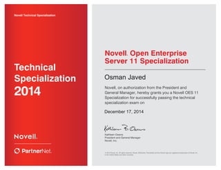 Kathleen Owens
President and General Manager
Novell, Inc.
Novell Technical Specialization
2014
Technical
Specialization
Novell® Open Enterprise
Server 11 Specialization
Novell, on authorization from the President and
General Manager, hereby grants you a Novell OES 11
Specialization for successfully passing the technical
specialization exam on
© 2014 Novell, Inc. All rights reserved. Novell, ZENworks, PartnerNet and the Novell logo are registered trademarks of Novell, Inc.
in the United States and other countries.
Osman Javed
December 17, 2014
 