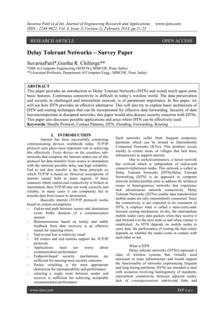 Suvarna Patil et al Int. Journal of Engineering Research and Applications
ISSN : 2248-9622, Vol. 4, Issue 2( Version 2), February 2014, pp.21-25

RESEARCH ARTICLE

www.ijera.com

OPEN ACCESS

Delay Tolerant Networks – Survey Paper
SuvarnaPatil*,Geetha R. Chillerge**
*(ME in Computer Engineering (SEM IV), MMCOE, Pune, India)
**(Assistant Professor, Department of Computer Engg., MMCOE, Pune, India)

ABSTRACT
This paper provides an introduction to Delay Tolerant Networks (DTN) and would touch upon some
basic features. Continuous connectivity is difficult in today’s wireless world. The data preservation
and security in challenged and intermittent network, is of paramount importance. In this paper, we
will see how DTN provides an effective alternative. This will also try to explain basic architecture of
DTN and routing techniques that can be incorporated for effective data forwarding. Security of data
becomesimportant in disrupted networks; this paper would also discuss security concerns with DTNs.
This paper also discusses possible applications and areas where DTN can be effectively used.
Keywords: Bundle Protocol, Contact Patterns, DTN, Flooding, Forwarding, Routing
I. INTRODUCTION
Internet has been successfully connecting
communicating devices worldwide today. TCP/IP
protocol suite plays most important role in achieving
this effectively. Every device on the countless subnetworks that comprise the Internet makes use of this
protocol for data transfers from source to destination
with the minimal possible delay and high reliability.
End to end data transfer is the basic principle on
which TCP/IP is based on. However assumptions of
internet cannot hold in many regions. If there
instances where end-to-end connectivity is broken or
intermittent, then TCP/IP may not work correctly and
reliably, in many cases it can completely fail to
transfer data from source to destination.
Basically internet (TCP/IP protocol) works
based on certain assumptions:
- End-to-end path between source and destination
exists forthe duration of a communication
session
- Retransmissions based on timely and stable
feedback from data receivers is an effective
means for repairing errors
- End-to-end loss is relatively small
- All routers and end stations support the TCP/IP
protocols
- Applications
need
not
worry
about
communication performance
- Endpoint-based security mechanisms are
sufficient for meeting most security concerns
- Packet switching is the most appropriate
abstraction for interoperability and performance
- selecting a single route between sender and
receiver is sufficient for achieving acceptable
communication performance
www.ijera.com

Such networks suffer from frequent temporary
partitions which can be termed as Intermittently
Connected Networks (ICNs). This problem occurs
mainly in remote areas, or villages that lack basic
infrastructure to support internet.
Due to suchcircumstances, a newer network
has evolved which is independent of end-to-end
connectivitybetween nodes. This network is called as
Delay Tolerant Networks (DTN).Delay Tolerant
Networking (DTN) is an approach to computer
network architecturethat aims to address the technical
issues in heterogeneous networks that experience
lack ofcontinuous network connectivity. Delay
Tolerant Networks (DTNs) enable data transferwhen
mobile nodes are only intermittently connected. Since
the connectivity is not expected to be consistent in
DTN, it employs what is called a store-carry-andforward routing mechanism. In this, the intermediate
mobile nodes carry data packets when they receive it
and forward it to the next node as and when contact is
established. As DTN depends on mobile nodes to
carry data, the performance of routing the data solely
depends on whether the nodes come in contact with
each other or not.
What is DTN
Delay tolerant networks (DTNs) represent a
class of wireless systems that virtually need
minimum to none infrastructure and would support
the functionality of networks experiencing frequent
and long lasting partitions. DTNs are intended to deal
with scenarios involving heterogeneity of standards,
intermittent connectivity between adjacent nodes,
lack of contemporaneous end-to-end links and
21|P a g e

 