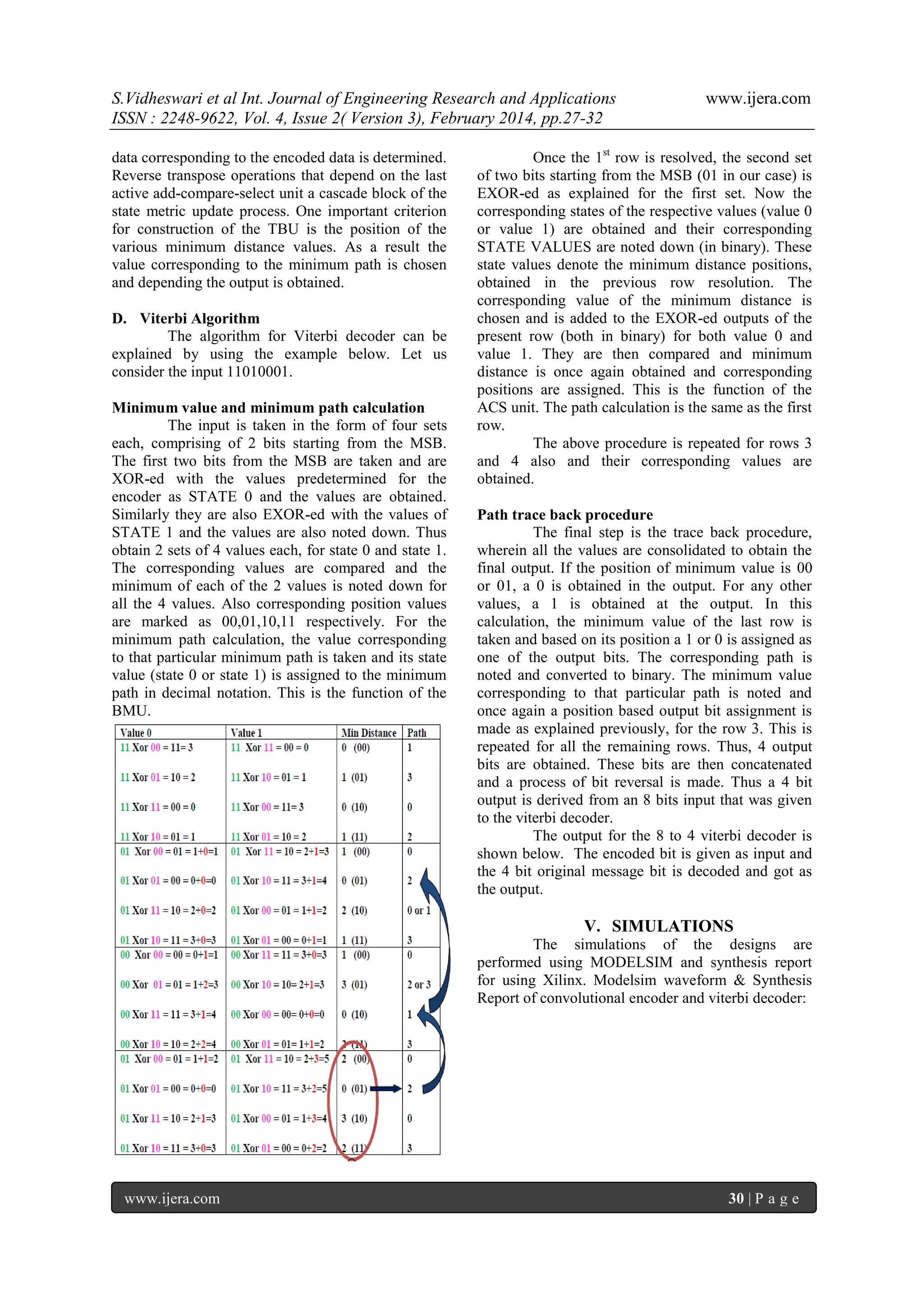 S.Vidheswari et al Int. Journal of Engineering Research and Applications
ISSN : 2248-9622, Vol. 4, Issue 2( Version 3), February 2014, pp.27-32
data corresponding to the encoded data is determined.
Reverse transpose operations that depend on the last
active add-compare-select unit a cascade block of the
state metric update process. One important criterion
for construction of the TBU is the position of the
various minimum distance values. As a result the
value corresponding to the minimum path is chosen
and depending the output is obtained.
D. Viterbi Algorithm
The algorithm for Viterbi decoder can be
explained by using the example below. Let us
consider the input 11010001.
Minimum value and minimum path calculation
The input is taken in the form of four sets
each, comprising of 2 bits starting from the MSB.
The first two bits from the MSB are taken and are
XOR-ed with the values predetermined for the
encoder as STATE 0 and the values are obtained.
Similarly they are also EXOR-ed with the values of
STATE 1 and the values are also noted down. Thus
obtain 2 sets of 4 values each, for state 0 and state 1.
The corresponding values are compared and the
minimum of each of the 2 values is noted down for
all the 4 values. Also corresponding position values
are marked as 00,01,10,11 respectively. For the
minimum path calculation, the value corresponding
to that particular minimum path is taken and its state
value (state 0 or state 1) is assigned to the minimum
path in decimal notation. This is the function of the
BMU.

www.ijera.com

Once the 1st row is resolved, the second set
of two bits starting from the MSB (01 in our case) is
EXOR-ed as explained for the first set. Now the
corresponding states of the respective values (value 0
or value 1) are obtained and their corresponding
STATE VALUES are noted down (in binary). These
state values denote the minimum distance positions,
obtained in the previous row resolution. The
corresponding value of the minimum distance is
chosen and is added to the EXOR-ed outputs of the
present row (both in binary) for both value 0 and
value 1. They are then compared and minimum
distance is once again obtained and corresponding
positions are assigned. This is the function of the
ACS unit. The path calculation is the same as the first
row.
The above procedure is repeated for rows 3
and 4 also and their corresponding values are
obtained.
Path trace back procedure
The final step is the trace back procedure,
wherein all the values are consolidated to obtain the
final output. If the position of minimum value is 00
or 01, a 0 is obtained in the output. For any other
values, a 1 is obtained at the output. In this
calculation, the minimum value of the last row is
taken and based on its position a 1 or 0 is assigned as
one of the output bits. The corresponding path is
noted and converted to binary. The minimum value
corresponding to that particular path is noted and
once again a position based output bit assignment is
made as explained previously, for the row 3. This is
repeated for all the remaining rows. Thus, 4 output
bits are obtained. These bits are then concatenated
and a process of bit reversal is made. Thus a 4 bit
output is derived from an 8 bits input that was given
to the viterbi decoder.
The output for the 8 to 4 viterbi decoder is
shown below. The encoded bit is given as input and
the 4 bit original message bit is decoded and got as
the output.

V. SIMULATIONS
The simulations of the designs are
performed using MODELSIM and synthesis report
for using Xilinx. Modelsim waveform & Synthesis
Report of convolutional encoder and viterbi decoder:

www.ijera.com

30 | P a g e

 