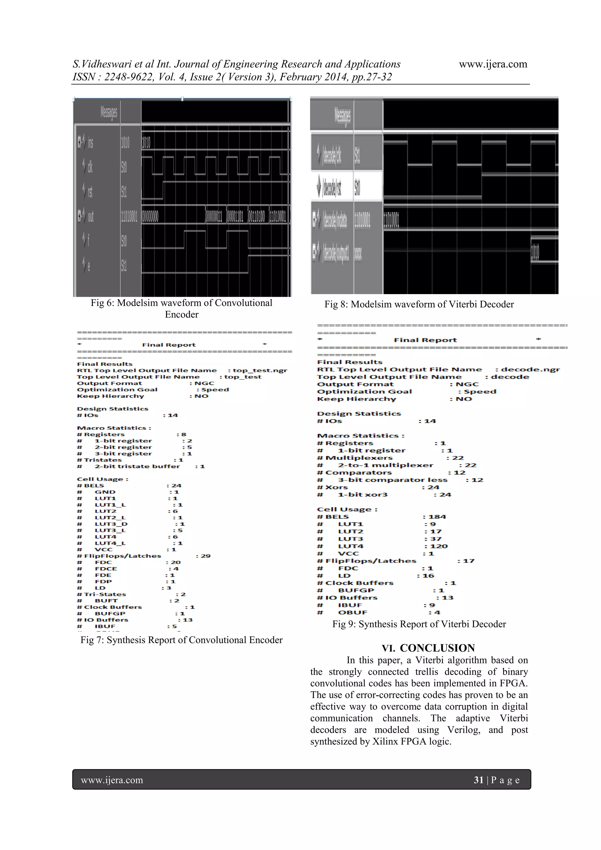 S.Vidheswari et al Int. Journal of Engineering Research and Applications
ISSN : 2248-9622, Vol. 4, Issue 2( Version 3), February 2014, pp.27-32

Fig 6: Modelsim waveform of Convolutional
Encoder

www.ijera.com

Fig 8: Modelsim waveform of Viterbi Decoder

Fig 9: Synthesis Report of Viterbi Decoder
Fig 7: Synthesis Report of Convolutional Encoder

www.ijera.com

VI. CONCLUSION
In this paper, a Viterbi algorithm based on
the strongly connected trellis decoding of binary
convolutional codes has been implemented in FPGA.
The use of error-correcting codes has proven to be an
effective way to overcome data corruption in digital
communication channels. The adaptive Viterbi
decoders are modeled using Verilog, and post
synthesized by Xilinx FPGA logic.

31 | P a g e

 