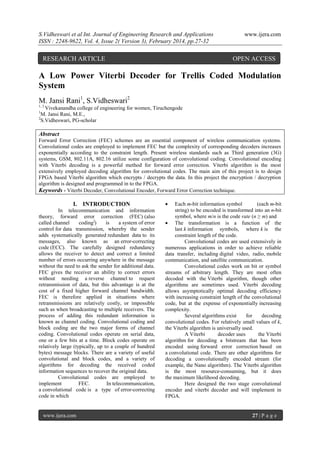 S.Vidheswari et al Int. Journal of Engineering Research and Applications
ISSN : 2248-9622, Vol. 4, Issue 2( Version 3), February 2014, pp.27-32

RESEARCH ARTICLE

www.ijera.com

OPEN ACCESS

A Low Power Viterbi Decoder for Trellis Coded Modulation
System
M. Jansi Rani1, S.Vidheswari2
1, 2

Vivekanandha college of engineering for women, Tiruchengode
M. Jansi Rani, M.E.,
2
S.Vidheswari, PG-scholar
1

Abstract
Forward Error Correction (FEC) schemes are an essential component of wireless communication systems.
Convolutional codes are employed to implement FEC but the complexity of corresponding decoders increases
exponentially according to the constraint length. Present wireless standards such as Third generation (3G)
systems, GSM, 802.11A, 802.16 utilize some configuration of convolutional coding. Convolutional encoding
with Viterbi decoding is a powerful method for forward error correction. Viterbi algorithm is the most
extensively employed decoding algorithm for convolutional codes. The main aim of this project is to design
FPGA based Viterbi algorithm which encrypts / decrypts the data. In this project the encryption / decryption
algorithm is designed and programmed in to the FPGA.
Keywords - Viterbi Decoder, Convolutional Encoder, Forward Error Correction technique.

I. INTRODUCTION
In telecommunication and information
theory, forward error correction (FEC) (also
called channel
coding])
is
a system of error
control for data transmission, whereby the sender
adds systematically generated redundant data to its
messages, also known as an error-correcting
code (ECC). The carefully designed redundancy
allows the receiver to detect and correct a limited
number of errors occurring anywhere in the message
without the need to ask the sender for additional data.
FEC gives the receiver an ability to correct errors
without needing a reverse channel to request
retransmission of data, but this advantage is at the
cost of a fixed higher forward channel bandwidth.
FEC is therefore applied in situations where
retransmissions are relatively costly, or impossible
such as when broadcasting to multiple receivers. The
process of adding this redundant information is
known as channel coding. Convolutional coding and
block coding are the two major forms of channel
coding. Convolutional codes operate on serial data,
one or a few bits at a time. Block codes operate on
relatively large (typically, up to a couple of hundred
bytes) message blocks. There are a variety of useful
convolutional and block codes, and a variety of
algorithms for decoding the received coded
information sequences to recover the original data.
Convolutional codes are employed to
implement
FEC.
In telecommunication,
a convolutional code is a type of error-correcting
code in which

www.ijera.com



Each m-bit information symbol
(each m-bit
string) to be encoded is transformed into an n-bit
symbol, where m/n is the code rate (n ≥ m) and
 The transformation is a function of the
last k information symbols, where k is the
constraint length of the code.
Convolutional codes are used extensively in
numerous applications in order to achieve reliable
data transfer, including digital video, radio, mobile
communication, and satellite communication.
Convolutional codes work on bit or symbol
streams of arbitrary length. They are most often
decoded with the Viterbi algorithm, though other
algorithms are sometimes used. Viterbi decoding
allows asymptotically optimal decoding efficiency
with increasing constraint length of the convolutional
code, but at the expense of exponentially increasing
complexity.
Several algorithms exist
for
decoding
convolutional codes. For relatively small values of k,
the Viterbi algorithm is universally used.
A Viterbi
decoder uses
the Viterbi
algorithm for decoding a bitstream that has been
encoded using forward error correction based on
a convolutional code. There are other algorithms for
decoding a convolutionally encoded stream (for
example, the Nano algorithm). The Viterbi algorithm
is the most resource-consuming, but it does
the maximum likelihood decoding.
Here designed the two stage convolutional
encoder and viterbi decoder and will implement in
FPGA.

27 | P a g e

 