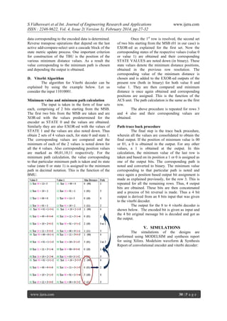 S.Vidheswari et al Int. Journal of Engineering Research and Applications
ISSN : 2248-9622, Vol. 4, Issue 2( Version 3), February 2014, pp.27-32
data corresponding to the encoded data is determined.
Reverse transpose operations that depend on the last
active add-compare-select unit a cascade block of the
state metric update process. One important criterion
for construction of the TBU is the position of the
various minimum distance values. As a result the
value corresponding to the minimum path is chosen
and depending the output is obtained.
D. Viterbi Algorithm
The algorithm for Viterbi decoder can be
explained by using the example below. Let us
consider the input 11010001.
Minimum value and minimum path calculation
The input is taken in the form of four sets
each, comprising of 2 bits starting from the MSB.
The first two bits from the MSB are taken and are
XOR-ed with the values predetermined for the
encoder as STATE 0 and the values are obtained.
Similarly they are also EXOR-ed with the values of
STATE 1 and the values are also noted down. Thus
obtain 2 sets of 4 values each, for state 0 and state 1.
The corresponding values are compared and the
minimum of each of the 2 values is noted down for
all the 4 values. Also corresponding position values
are marked as 00,01,10,11 respectively. For the
minimum path calculation, the value corresponding
to that particular minimum path is taken and its state
value (state 0 or state 1) is assigned to the minimum
path in decimal notation. This is the function of the
BMU.

www.ijera.com

Once the 1st row is resolved, the second set
of two bits starting from the MSB (01 in our case) is
EXOR-ed as explained for the first set. Now the
corresponding states of the respective values (value 0
or value 1) are obtained and their corresponding
STATE VALUES are noted down (in binary). These
state values denote the minimum distance positions,
obtained in the previous row resolution. The
corresponding value of the minimum distance is
chosen and is added to the EXOR-ed outputs of the
present row (both in binary) for both value 0 and
value 1. They are then compared and minimum
distance is once again obtained and corresponding
positions are assigned. This is the function of the
ACS unit. The path calculation is the same as the first
row.
The above procedure is repeated for rows 3
and 4 also and their corresponding values are
obtained.
Path trace back procedure
The final step is the trace back procedure,
wherein all the values are consolidated to obtain the
final output. If the position of minimum value is 00
or 01, a 0 is obtained in the output. For any other
values, a 1 is obtained at the output. In this
calculation, the minimum value of the last row is
taken and based on its position a 1 or 0 is assigned as
one of the output bits. The corresponding path is
noted and converted to binary. The minimum value
corresponding to that particular path is noted and
once again a position based output bit assignment is
made as explained previously, for the row 3. This is
repeated for all the remaining rows. Thus, 4 output
bits are obtained. These bits are then concatenated
and a process of bit reversal is made. Thus a 4 bit
output is derived from an 8 bits input that was given
to the viterbi decoder.
The output for the 8 to 4 viterbi decoder is
shown below. The encoded bit is given as input and
the 4 bit original message bit is decoded and got as
the output.

V. SIMULATIONS
The simulations of the designs are
performed using MODELSIM and synthesis report
for using Xilinx. Modelsim waveform & Synthesis
Report of convolutional encoder and viterbi decoder:

www.ijera.com

30 | P a g e

 