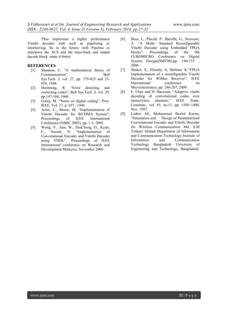 S.Vidheswari et al Int. Journal of Engineering Research and Applications
ISSN : 2248-9622, Vol. 4, Issue 2( Version 3), February 2014, pp.27-32
Thus implement a higher performance
Viterbi decoder with such as pipelining or
interleaving. So in the future, with Pipeline or
interleave the ACS and the trace-back and output
decode block, make it better.

[6]

REFERENCES
[1]

[2]

[3]
[4]

[5]

Shannon, C. “A mathematical theory of
Communication”,
Bell
Sys.Tech .J, vol. 27, pp. 379-423 and 23656, 1948.
Hamming, R. “Error detecting and
correcting codes”, Bell Sys.Tech .J, vol. 29,
pp.147-160, 1960.
Golay, M. “Notes on digital coding”, Proc.
IEEE, Vol. 37, p. 657 , 1949 .
Azim, C., Monir, M. “Implementation of
Viterbi Decoder for WCDMA System”,
Proceedings
of
IEEE
International
Conference (NMIC 2005), pp. 1-3, 2005.
Wong, Y., Jian, W., HuiChong, O., Kyun,
C., Noordi, N. “Implementation of
Convolutional Encoder and Viterbi Decoder
using VHDL”, Proceedings of IEEE
International conference on Research and
Development Malaysia, November 2009.

www.ijera.com

[7]

[8]

[9]

www.ijera.com

Bissi, L., Placidi. P., Baruffa, G., Scorzoni,
A. “A Multi- Standard Reconfigurable
Viterbi Decoder using Embedded FPGA
blocks”,
Proceedings
of
the
9th
EUROMICRO Conference on Digital
System Design(DSD’06),pp. 146-153 ,
2006.
Shaker, S., Elramly. S, Shehata. K.“FPGA
Implementation of a reconfigurable Viterbi
Decoder for WiMax Receiver”, IEEE
International
conference
on
Microelectronics, pp. 246-267, 2009.
F. Chan and D. Haccoun, “Adaptive viterbi
decoding of convolutional codes over
memoryless channels,” IEEE Trans.
Commun., vol. 45, no.11, pp. 1389–1400,
Nov. 1997.
Liakot Ali, Mohammad Bozlul Karim,
“Simulation and Design of Parameterized
Convolutional Encoder and Viterbi Decoder
for Wireless Communication Md. S.M
Tofayel Ahmad Department of Information
and Communication Technology Institute of
Information
and
Communication
Technology Bangladesh University of
Engineering and Technology, Bangladesh.

32 | P a g e

 