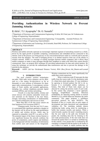 R.Akila et al Int. Journal of Engineering Research and Applications
ISSN : 2248-9622, Vol. 4, Issue 2( Version 4), February 2014, pp.36-40

RESEARCH ARTICLE

www.ijera.com

OPEN ACCESS

Providing Authentication in Wireless Network to Prevent
Jamming Attacks
R.Akila1, T.J. Jeyaprapha1, Dr. G. Sumathi2
1

( Department of Electronics and Communication Engineering, R.Akila, M.E final year, Sri Venkateswara
College of Engineering, Sriperumbudur)
1

( Department of Electronics and Communication Engineering, T.J.Jeyaprabha, Assistant Professor, Sri
Venkateswara College of Engineering, Sriperumbudur)
2

( Department of Information and Technology, Dr.G.Sumathi, Head-IMS, Professor, Sri Venkateswara College
of Engineering, Sriperumbudur)

ABSTRACT
Wireless and mobile networks represent an increasingly important segment of networking research as a whole,
driven by the rapid growth of portable computing, communication and embedded devices connected to the
internet. Goal of the process is to bring privacy in any conversation between nodes in a network and to provide
security from the attackers. The need of bringing privacy is to defend ourselves from any of the attacks in
wireless network. AODV is a message of routing messages between mobile computers and it allows these
mobile computers or nodes to pass messages through their neighbors to nodes with which they cannot directly
communicate. Here, we propose RSA technique for providing authentication for data and control packets. By
using this technique we provide the authenticated data transmission and also to prevent the damage in the
network by the attackers.
Keywords – AODV (Ad hoc On-demand Distance Vector), RSA (Ron Rivest, Adi Shamir and Leonard
Adleman.
Wireless connections are by nature significantly less
stable than wired connections.
I. INTRODUCTION
When a malicious node D„intercepts the data
The most common wireless technologies
traffic from the source node S to the destination node
use radio. With radio waves distances can be short,
D, a black hole attack takes place. D‟ may misbehave
such as a few meters for television or as far as
by agreeing to forward packets but fail to do so,
thousands or even millions of kilometers for deepbecause it is overloaded, selfish, malicious, or
space radio communications. It encompasses various
broken. This kind of black hole attack can be
types of fixed, mobile, and portable applications,
detected by setting the promise mode of each node.
including two, cellular telephones, personal digital
In this system they proposed a novel approach,
assistants (PDAs), and wireless networking.
Topology
Graph-Based
Anomaly
Detection
Overall, it is clear that mobile, wireless and
(TOGBAD), for detecting routing attacks in tactical
sensor devices will certainly outnumber wired endMANETs [1].A selfish behaviour threatens the entire
user terminals on the Internet in the near future,
community. This paper proposes a selfishness
strongly motivating consideration of fundamentally
prevention protocol for open MANETs. The
new network architectures and services to meet.
drawback of this is it works only on early stages of
More than 90% of all oral cavity cancers are
development and lacks theoretical and experimental
Oral Squamous Cell Carcinoma (OSCC),
validation [2]. The watchdog method, detects
Changing needs. Over the next 10-15 years,
misbehaving nodes acting alone by maintaining a
it is anticipated that significant qualitative changes to
buffer that contains recently sent packets. When a
the Internet will be driven by the rapid proliferation
node forwards a packet, the node‟s watchdog ensures
of mobile and wireless devices, which may be
that the next node in the path also forwards the
expected to outnumber wired PC‟s as early as 2010.
packet; the watchdog does this by listening to the
The potential impact of the future wireless Internet is
next node promiscuously. If the next node does not
very significant because the network combines the
forward the packet then it is termed as misbehaving.
power of computation, search engines and databases
In this scheme, every packet that is overheard by the
in the background with the immediacy of information
watchdog is compared with the packet in the buffer to
from mobile users and sensors in the foreground.
see if there is a match. A match confirms that the
www.ijera.com

36 | P a g e

 