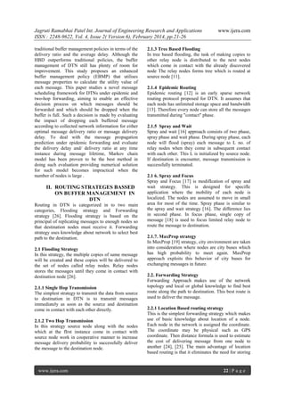 Jagruti Ramabhai Patel Int. Journal of Engineering Research and Applications
ISSN : 2248-9622, Vol. 4, Issue 2( Version 6), February 2014, pp.21-26
traditional buffer management policies in terms of the
delivery ratio and the average delay. Although the
HBD outperforms traditional policies, the buffer
management of DTN still has plenty of room for
improvement. This study proposes an enhanced
buffer management policy (EBMP) that utilises
message properties to calculate the utility value of
each message. This paper studies a novel message
scheduling framework for DTNs under epidemic and
two-hop forwarding, aiming to enable an effective
decision process on which messages should be
forwarded and which should be dropped when the
buffer is full. Such a decision is made by evaluating
the impact of dropping each buffered message
according to collected network information for either
optimal message delivery ratio or message delivery
delay. To deal with the message propagation
prediction under epidemic forwarding and evaluate
the delivery delay and/ delivery ratio at any time
instance during message lifetime, Markov chain
model has been proven to be the best method in
doing such evaluation providing numerical solution
for such model becomes impractical when the
number of nodes is large .

II. ROUTING STRATEGES BASSED
ON BUFFER MANAGEMENT IN
DTN
Routing in DTN is categorized in to two main
categories, Flooding strategy and Forwarding
strategy [26]. Flooding strategy is based on the
principal of replicating messages to enough nodes so
that destination nodes must receive it. Forwarding
strategy uses knowledge about network to select best
path to the destination.
2.1 Flooding Strategy
In this strategy, the multiple copies of same message
will be created and these copies will be delivered to
the set of nodes called relay nodes. Relay nodes
stores the messages until they come in contact with
destination node [26].
2.1.1 Single Hop Transmission
The simplest strategy to transmit the data from source
to destination in DTN is to transmit messages
immediately as soon as the source and destination
come in contact with each other directly.
2.1.2 Two Hop Transmission
In this strategy source node along with the nodes
which at the fIrst instance come in contact with
source node work in cooperative manner to increase
message delivery probability to successfully deliver
the message to the destination node.

www.ijera.com

www.ijera.com

2.1.3 Tree Based Flooding
In tree based flooding, the task of making copies to
other relay node is distributed to the next nodes
which come in contact with the already discovered
node The relay nodes forms tree which is routed at
source node [11].
2.1.4 Epidemic Routing
Epidemic routing [12] is an early sparse network
routing protocol proposed for DTN. It assumes that
each node has unlimited storage space and bandwidth
[13]. Therefore every node can store all the messages
transmitted during "contact" phase.
2.1.5 Spray and Wait
Spray and wait [16] approach consists of two phase,
spray phase and wait phase. During spray phase, each
node will flood (spray) each message to L no. of
relay nodes when they come in subsequent contact
with each other. This L is initialized by source node.
If destination is encounter, message transmission is
successfully terminated.
2.1 6. Spray and Focus
Spray and Focus [17] is modifIcation of spray and
wait strategy. This is designed for specifIc
application where the mobility of each node is
localized. The nodes are assumed to move in small
area for most of the time. Spray phase is similar to
the spray and wait strategy [16]. The difference lies
in second phase. In focus phase, single copy of
message [18] is used to focus limited relay node to
route the message to destination.
2.1.7. MaxProp strategy
In MaxProp [19] strategy, city environment are taken
into consideration where nodes are city buses which
has high probability to meet again. MaxProp
approach exploits this behavior of city buses for
exchanging messages in future.
2.2. Forwarding Strategy
Forwarding Approach makes use of the network
topology and local or global knowledge to find best
route along the path to destination. This best route is
used to deliver the message.
2.2.1 Location Based routing strategy
This is the simplest forwarding strategy which makes
use of basic knowledge about location of a node.
Each node in the network is assigned the coordinate.
The coordinate may be physical such as GPS
coordinate. Then distance formula is used to estimate
the cost of delivering message from one node to
another [24], [25]. The main advantage of location
based routing is that it eliminates the need for storing

22 | P a g e

 