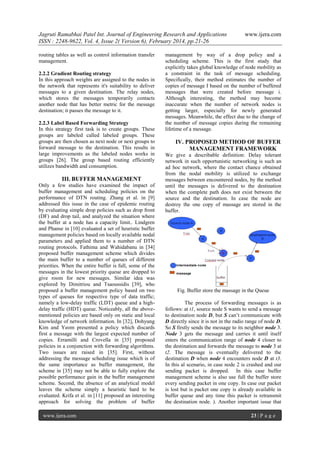 Jagruti Ramabhai Patel Int. Journal of Engineering Research and Applications
ISSN : 2248-9622, Vol. 4, Issue 2( Version 6), February 2014, pp.21-26
routing tables as well as control information transfer
management.
2.2.2 Gradient Routing strategy
In this approach weights are assigned to the nodes in
the network that represents it's suitability to deliver
messages to a given destination. The relay nodes,
which stores the messages temporarily contacts
another node that has better metric for the message
destination; it passes the message to it.
2.2.3 Label Based Forwarding Strategy
In this strategy first task is to create groups. These
groups are labeled called labeled groups. These
groups are then chosen as next node or next groups to
forward message to the destination. This results in
large improvements as the labeled nodes works in
groups [26]. The group based routing efficiently
utilizes bandwidth and consumption.

III. BUFFER MANAGEMENT
Only a few studies have examined the impact of
buffer management and scheduling policies on the
performance of DTN routing. Zhang et al. in [9]
addressed this issue in the case of epidemic routing
by evaluating simple drop policies such as drop front
(DF) and drop tail, and analyzed the situation where
the buffer at a node has a capacity limit.. Lindgren
and Phanse in [10] evaluated a set of heuristic buffer
management policies based on locally available nodal
parameters and applied them to a number of DTN
routing protocols. Fathima and Wahidabanu in [34]
proposed buffer management scheme which divides
the main buffer to a number of queues of different
priorities. When the entire buffer is full, some of the
messages in the lowest priority queue are dropped to
give room for new messages. Similar idea was
explored by Dimitriou and Tsaoussidis [39], who
proposed a buffer management policy based on two
types of queues for respective type of data traffic;
namely a low-delay traffic (LDT) queue and a highdelay traffic (HDT) queue. Noticeably, all the abovementioned policies are based only on static and local
knowledge of network information. In [32], Dohyung
Kim and Yeom presented a policy which discards
first a message with the largest expected number of
copies. Erramilli and Crovella in [35] proposed
policies in a conjunction with forwarding algorithms.
Two issues are raised in [35]. First, without
addressing the message scheduling issue which is of
the same importance as buffer management, the
scheme in [35] may not be able to fully explore the
possible performance gain in the buffer management
scheme. Second, the absence of an analytical model
leaves the scheme simply a heuristic hard to be
evaluated. Krifa et al. in [11] proposed an interesting
approach for solving the problem of buffer
www.ijera.com

www.ijera.com

management by way of a drop policy and a
scheduling scheme. This is the first study that
explicitly takes global knowledge of node mobility as
a constraint in the task of message scheduling.
Specifically, their method estimates the number of
copies of message I based on the number of buffered
messages that were created before message i.
Although interesting, the method may become
inaccurate when the number of network nodes is
getting larger, especially for newly generated
messages. Meanwhile, the effect due to the change of
the number of message copies during the remaining
lifetime of a message.

IV. PROPOSED METHOD OF BUFFER
MANAGEMENT FRAMEWORK
We give a describable definition: Delay tolerant
network in such opportunistic networking is such an
ad hoc network, where the contact chance obtained
from the nodal mobility is utilized to exchange
messages between encountered nodes, by the method
until the messages is delivered to the destination
when the complete path does not exist between the
source and the destination. In case the node are
destroy the one copy of massage are stored in the
buffer.

Fig. Buffer store the massage in the Queue
The process of forwarding messages is as
follows: at t1, source node S wants to send a message
to destination node D, but S can‟t communicate with
D directly since it is not in the radio range of node D.
So S firstly sends the message to its neighbor node 3.
Node 3 gets the message and carries it until itself
enters the communication range of node 4 closer to
the destination and forwards the message to node 3 at
t2. The message is eventually delivered to the
destination D when node 4 encounters node D at t3.
In this al scenario, in case node 2 is crashed and our
sending packet is dropped. In this case buffer
management scheme is also use full the buffer store
every sending packet in one copy. In case our packet
is lost but is packet one copy is already available in
buffer queue and any time this packet is retransmit
the destination node. ). Another important issue that
23 | P a g e

 