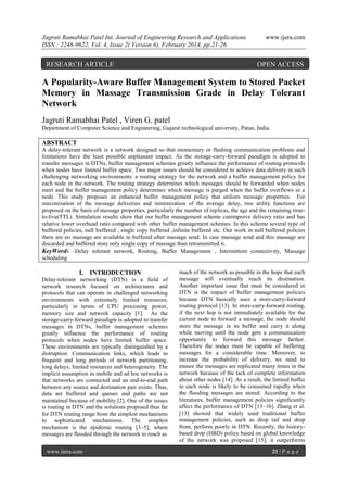 Jagruti Ramabhai Patel Int. Journal of Engineering Research and Applications
ISSN : 2248-9622, Vol. 4, Issue 2( Version 6), February 2014, pp.21-26

RESEARCH ARTICLE

www.ijera.com

OPEN ACCESS

A Popularity-Aware Buffer Management System to Stored Packet
Memory in Massage Transmission Grade in Delay Tolerant
Network
Jagruti Ramabhai Patel , Viren G. patel
Department of Computer Science and Engineering, Gujarat technological university, Patan, India.

ABSTRACT
A delay-tolerant network is a network designed so that momentary or flashing communication problems and
limitations have the least possible unpleasant impact. As the storage-carry-forward paradigm is adopted to
transfer messages in DTNs, buffer management schemes greatly influence the performance of routing protocols
when nodes have limited buffer space. Two major issues should be considered to achieve data delivery in such
challenging networking environments: a routing strategy for the network and a buffer management policy for
each node in the network. The routing strategy determines which messages should be forwarded when nodes
meet and the buffer management policy determines which message is purged when the buffer overflows in a
node. This study proposes an enhanced buffer management policy that utilizes message properties. For
maximization of the message deliveries and minimization of the average delay, two utility functions are
proposed on the basis of message properties, particularly the number of replicas, the age and the remaining timeto-live(TTL). Simulation results show that our buffer management scheme canimprove delivery ratio and has
relative lower overhead ratio compared with other buffer management schemes. In this scheme several type of
buffered policies, null buffered , single copy buffered ,infinite buffered etc. Our work in null buffered policies
there are no massage are available in buffered after massage send. In case massage send and this massage are
discarded and buffered store only single copy of massage than retransmitted it.
KeyWords -Delay tolerant network, Routing, Buffer Management , Intermittent connectivity, Massage
scheduling

I. INTRODUCTION
Delay-tolerant networking (DTN) is a field of
network research focused on architectures and
protocols that can operate in challenged networking
environments with extremely limited resources,
particularly in terms of CPU processing power,
memory size and network capacity [1]. As the
storage-carry-forward paradigm is adopted to transfer
messages in DTNs, buffer management schemes
greatly influence the performance of routing
protocols when nodes have limited buffer space.
These environments are typically distinguished by a
distruption. Communication links, which leads to
frequent and long periods of network partitioning,
long delays, limited resources and heterogeneity. The
implicit assumption in mobile and ad hoc networks is
that networks are connected and an end-to-end path
between any source and destination pair exists. Thus,
data are buffered and queues and paths are not
maintained because of mobility [2]. One of the issues
is routing in DTN and the solutions proposed thus far
for DTN routing range from the simplest mechanisms
to sophisticated mechanisms. The simplest
mechanism is the epidemic routing [3–5], where
messages are flooded through the network to reach as
www.ijera.com

much of the network as possible in the hope that each
message will eventually reach its destination.
Another important issue that must be considered in
DTN is the impact of buffer management policies
because DTN basically uses a store-carry-forward
routing protocol [13]. In store-carry-forward routing,
if the next hop is not immediately available for the
current node to forward a message, the node should
store the message in its buffer and carry it along
while moving until the node gets a communication
opportunity to forward this message farther.
Therefore the nodes must be capable of buffering
messages for a considerable time. Moreover, to
increase the probability of delivery, we need to
ensure the messages are replicated many times in the
network because of the lack of complete information
about other nodes [14]. As a result, the limited buffer
in each node is likely to be consumed rapidly when
the flooding messages are stored. According to the
literatures, buffer management policies significantly
affect the performance of DTN [13–16]. Zhang et al.
[13] showed that widely used traditional buffer
management policies, such as drop tail and drop
front, perform poorly in DTN. Recently, the historybased drop (HBD) policy based on global knowledge
of the network was proposed [15]; it outperforms
21 | P a g e

 