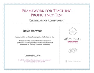 Framework for Teaching
Proficiency Test
Certificate of Achievement
Charlotte Danielson
The Danielson Group
has earned this certificate for completing the Proficiency Test
This observer has passed the test and is deemed
proficient in knowledge and observational application of
Framework for Teaching Evaluation Instrument
In order to maintain proficiency status, renewal assessment
is recommended a year from this date
Framework for Teaching
Proficiency Test
Certificate of Achievement
Charlotte Danielson
The Danielson Group
has earned this certificate for completing the Proficiency Test
This observer has passed the test and is deemed
proficient in knowledge and observational application of
Framework for Teaching Evaluation Instrument
In order to maintain proficiency status, renewal assessment
is recommended a year from this date
David Harwood
December 9, 2016
 