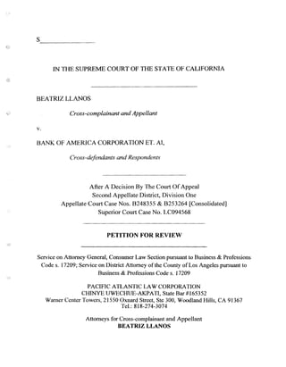 S _
IN THE SUPREME COURT OF THE STATE OF CALIFORNIA
BEATRIZ LLANOS
Cross-complainant and Appellant
v.
BANK OF AMERICA CORPORATION ET. AI,
Cross-defendants and Respondents
After A Decision By The Court Of Appeal
Second Appellate District, Division One
Appellate Court Case Nos. B248355 & B253264 [Consolidated]
Superior Court Case No. LC094568
PETITION FOR REVIEW
Service on Attorney General, Consumer Law Section pursuant to Business & Professions
Code s. 17209; Service on District Attorney ofthe County of Los Angeles pursuant to
Business & Professions Code s. 17209
PACIFIC A1LANTIC LAW CORPORATION
CHINYE UWECHUE-AKPATI, State Bar #165352
Warner Center Towers, 21550 Oxnard Street, Ste 300, Woodland Hills, CA 91367
Tel.: 818-274-3074
Attorneys for Cross-complainant and Appellant
BEATRIZ LLANOS
 