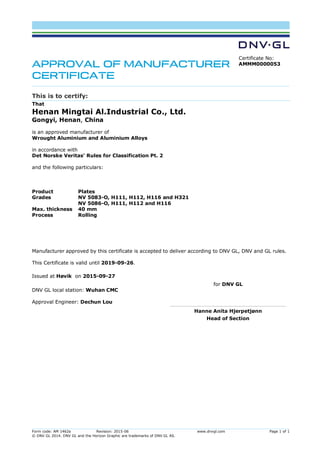 Form code: AM 1462a Revision: 2015-06 www.dnvgl.com Page 1 of 1
© DNV GL 2014. DNV GL and the Horizon Graphic are trademarks of DNV GL AS.
APPROVAL OF MANUFACTURER
CERTIFICATE
Certificate No:
AMMM0000053
This is to certify:
That
Henan Mingtai Al.Industrial Co., Ltd.
Gongyi, Henan, China
is an approved manufacturer of
Wrought Aluminium and Aluminium Alloys
in accordance with
Det Norske Veritas' Rules for Classification Pt. 2
and the following particulars:
Product Plates
Grades NV 5083-O, H111, H112, H116 and H321
NV 5086-O, H111, H112 and H116
Max. thickness 40 mm
Process Rolling
Manufacturer approved by this certificate is accepted to deliver according to DNV GL, DNV and GL rules.
This Certificate is valid until 2019-09-26.
Issued at Høvik on 2015-09-27
DNV GL local station: Wuhan CMC
Approval Engineer: Dechun Lou
for DNV GL
Hanne Anita Hjerpetjønn
Head of Section
Digitally Signed By: Gran, Terje
Signing Date: 28.09.2015
Location: DNV GL Høvik, Norway
, on behalf of
 
