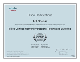 Cisco Certifications
Afif Soussi
has successfully completed the Cisco certification exam requirements and is recognized as a
Cisco Certified Network Professional Routing and Switching
Date Certified
Valid Through
Cisco ID No.
May 25, 2015
May 25, 2018
CSCO12287352
Validate this certificate's authenticity at
www.cisco.com/go/verifycertificate
Certificate Verification No. 421484169909EPYM
John Chambers
Chairman and CEO
Cisco Systems, Inc.
© 2015 Cisco and/or its affiliates
11697707
0528
 