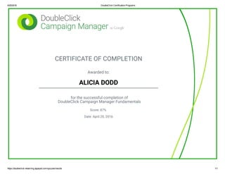 4/20/2016 DoubleClick Certification Programs
https://doubleclick­elearning.appspot.com/quizzes/results 1/1
CERTIFICATE OF COMPLETION
Awarded to:
ALICIA DODD
for the successful completion of
DoubleClick Campaign Manager Fundamentals
Score: 87%
Date: April 20, 2016
 