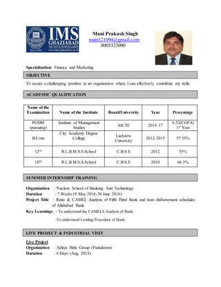 Mani Prakash Singh
mani121094@gmail.com
8005323090
Specialization: Finance and Marketing
To secure a challenging position in an organisation where I can effectively contribute my skills.
on
Name of the
Examination Name of the Institute Board/University Year Percentage
PGDM
(pursuing)
Institute of Management
Studies AICTE 2015-17
6.52(CGPA)
1st Year
B.Com
City Academy Degree
College
Lucknow
University
2012-2015 57.35%
12th R.L.B.M.S.S.School C.B.S.E 2012 55%
10th R.L.B.M.S.S.School C.B.S.E 2010 66.5%
Organization : Nucleus School of Banking And Technology
Duration : 7 Weeks (9 May 2016-30 June 2016)
Project Title : Ratio & CAMEL Analysis of Fifth Third Bank and loan disbursement schedules
of Allahabad Bank
Key Learnings: - To understand the CAMELS Analysis of Bank.
-To understand Lending Procedure of Bank.
Live Project
Organization : Aditya Birla Group (Pantaloons)
Duration : 6 Days (Aug, 2015)
OBJECTIVE
ACADEMIC QUALIFICATION
SUMMER INTERNSHIP TRAINING
LIVE PROJECT & INDUSTRIAL VISIT
Organization: Aditya Birla Group (Pantaloons)
Duration: 6 Days
Key takeaways: To understand the working mechanism of retail chain.
To observe the customer behavior and customer psychology.
 