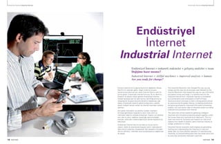 18 PARTNER PARTNER 19
Endüstriyel İnternet Industrial Internet Endüstriyel İnternet Industrial Internet
Endüstriyel
İnternet
Industrial Internet
Enerjiyi kullanma ve iş yapma biçimimizi değiştiren Sanayi
Devrimi’nin ardından gelen, bilgiyi kullanma ve para
harcama biçimlerimize yön veren İnternet Devrimi yeni bir
forma giriyor, Endüstriyel Internet formuna. Bu iki devrimin
birleşimi ve devamı olarak görülen Endüstriyel İnternet,
küresel sanayiye yeni bir şekil verme, verimliliği artırma ve
zenginleşme ile güçlü büyüme dönemini başlatmayı vaat
ediyor. Endüstriyel sistemin gelişmiş bilgi işlem, analitik,
düşük maliyetli sensör verileri ile internet üzerinden toplanıp
işleniyor.
Akıl sahibi makinelerin ve yenilikçi üretken insanların
bir araya gelmesiyle oluşacak bu akım insan aklını ve
makineleri ideal bir noktada birleştiriyor. İnsanlık için oldukça
yeni olan bu akım, sağlıktan havacılığa, petro-kimyadan
enerjiye, üretimden madenciliğe birçok alanda hayatlarımıza
dokunuyor.
Endüstriyel İnternet devrimi ise daha iyi ve bol verinin
üretimi, takibi ve anlamlandırılmasıyla üretim makinelerinin
daha verimli çalışması, arızalanacak olan parçaların önceden
tahmin edilmesi, makineler arası koordinasyonun sağlanması
ile olacak.
The Industrial Revolution that changed the way we use
energy and the way we do business was followed by the
Internet Revolution that shaped the way we use information
and spend money and today, it is transformed into the
Industrial Internet form. Industrial Internet is considered
as a combination and continuation of both of these
revolutions and it promises to start a strong growth period
by restructuring the global industry, increasing productivity
and growing prosperity. Improved information processing,
analytic, low cost sensor data of industrial system are being
collected and processes over Internet.
This trend that will be created by gathering intelligent
machines and innovative productive people together unites
the human brain and machines at an ideal point. This is a
quiet new trend for humanity and impacts our lives at all
aspects from health to aviation, petro-chemical industry to
energy, production to mining.
Industrial Internet revolution shall progress by generating,
tracking and understanding the meaning of more and
better data, by more efficient operation of manufacturing
machines, by pre-estimating parts that may break down and
by ensuring coordination between machines.
Endüstriyel İnternet = maharetli makineler + gelişmiş analizler + insan
Değişime hazır mısınız?
Industrial Internet = skillful machines + improved analysis + human
Are you ready for change?
 