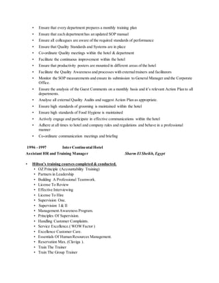 • Ensure that every department prepares a monthly training plan
• Ensure that each department has an updated SOP manual
• Ensure all colleagues are aware of the required standards of performance
• Ensure that Quality Standards and Systems are in place
• Co-ordinate Quality meetings within the hotel & department
• Facilitate the continuous improvement within the hotel
• Ensure that productivity posters are mounted in different areas of the hotel
• Facilitate the Quality Awareness and processes with externaltrainers and facilitators
• Monitor the SOP measurements and ensure its submission to General Manager and the Corporate
Office.
• Ensure the analysis of the Guest Comments on a monthly basis and it’s relevant Action Plan to all
departments.
• Analyse all external Quality Audits and suggest Action Plan as appropriate.
• Ensure high standards of grooming is maintained within the hotel
• Ensure high standards of Food Hygiene is maintained
• Actively engage and participate in effective communications within the hotel
• Adhere at all times to hotel and company rules and regulations and behave in a professional
manner
• Co-ordinate communication meetings and briefing
1996 –1997 Inter Continental Hotel
Assistant HR and Training Manager Sharm El Sheikh, Egypt
• Hilton’s training courses completed & conducted.
• OZ Principle (Accountability Training)
• Partners in Leadership
• Building A Professional Teamwork.
• License To Review
• Effective Interviewing
• License To Hire
• Supervision One.
• Supervision I & II
• Management Awareness Program.
• Principles Of Supervision.
• Handling Customer Complaints.
• Service Excellence.( WOW Factor )
• Excellence Customer Care.
• Essentials Of Human Resources Management.
• Reservation Max. (Claviga ).
• Train The Trainer
• Train The Group Trainer
 