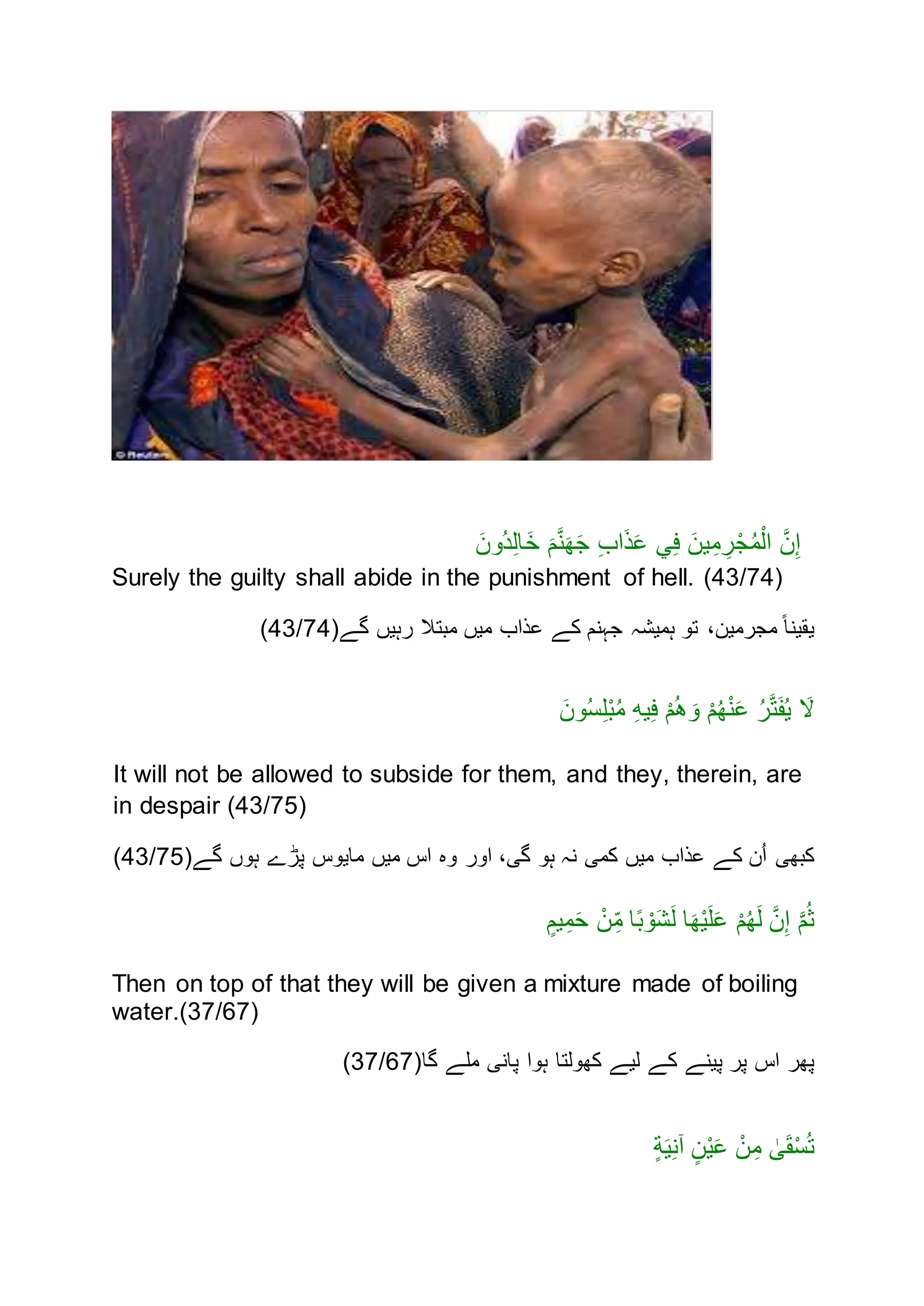 َ‫ُنن‬‫د‬ِ‫ل‬‫ا‬َ‫خ‬ َ‫م‬َّ‫ن‬َ‫ه‬َ‫ج‬ ِ‫ب‬‫ا‬َ‫ذ‬َ‫ع‬ ‫ي‬ِ‫ف‬ َ‫ين‬ِ‫م‬ ِ‫ر‬ْ‫ج‬ُ‫م‬ْ‫ال‬ َّ‫ن‬ِ‫إ‬
Surely the guilty shall abide in the punishment of hell. (43/74)
‫گے‬ ‫رہيں‬ ‫مبتَّل‬ ‫ميں‬ ‫عذاب‬ ‫کے‬ ‫جہنم‬ ‫ہميشہ‬ ‫تن‬ ،‫مجرمين‬ ً‫ا‬‫يقين‬(43/74)
ْ‫م‬ُ‫ه‬ْ‫ن‬َ‫ع‬ ُ‫ر‬َّ‫ت‬َ‫ف‬ُ‫ي‬ َ‫ال‬َ‫نن‬ُ‫س‬ِ‫ل‬ْ‫ب‬ُ‫م‬ ِ‫ه‬‫ي‬ِ‫ف‬ ْ‫م‬ُ‫ه‬ َ‫ن‬
It will not be allowed to subside for them, and they, therein, are
in despair (43/75)
‫گے‬ ‫ہنں‬ ‫پڑے‬ ‫ماينس‬ ‫ميں‬ ‫اس‬ ‫نه‬ ‫انر‬ ،‫گی‬ ‫ہن‬ ‫نہ‬ ‫کمی‬ ‫ميں‬ ‫عذاب‬ ‫کے‬ ‫ن‬ُ‫ا‬ ‫کبهی‬(43/75)
ٍ‫يم‬ِ‫م‬َ‫ح‬ ْ‫ن‬ِ‫م‬ ‫ا‬ً‫ب‬ ْ‫ن‬َ‫ش‬َ‫ل‬ ‫ا‬َ‫ه‬ْ‫ي‬َ‫ل‬َ‫ع‬ ْ‫م‬ُ‫ه‬َ‫ل‬ َّ‫ن‬ِ‫إ‬ َّ‫م‬ُ‫ث‬
Then on top of that they will be given a mixture made of boiling
water.(37/67)
‫گا‬ ‫ملے‬ ‫پانی‬ ‫ہنا‬ ‫کهنلتا‬ ‫ليے‬ ‫کے‬ ‫پينے‬ ‫پر‬ ‫اس‬ ‫پهر‬(37/67)
ٍ‫ة‬َ‫ي‬ِ‫ن‬‫آ‬ ٍ‫ن‬ْ‫ي‬َ‫ع‬ ْ‫ن‬ِ‫م‬ ٰ‫ى‬َ‫ق‬ْ‫س‬ُ‫ت‬
 