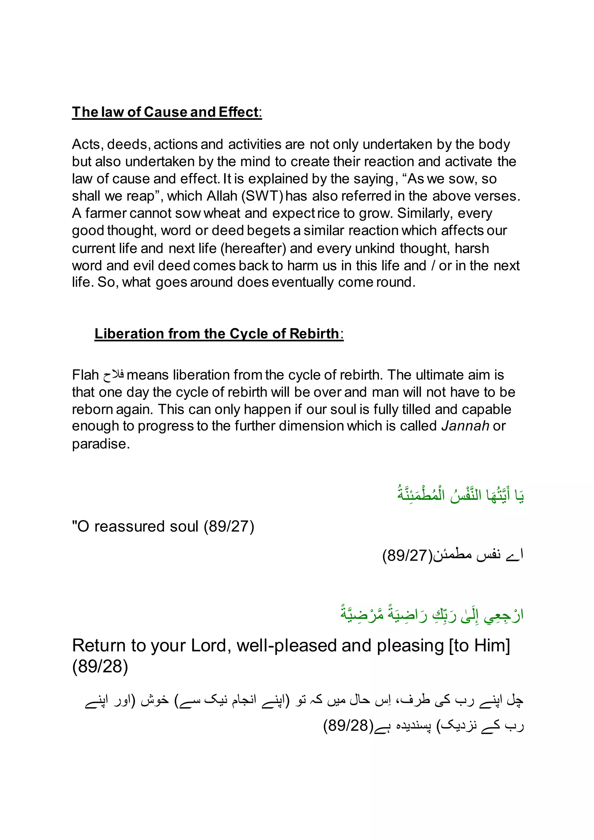 The law of Cause and Effect:
Acts, deeds,actions and activities are not only undertaken by the body
but also undertaken by the mind to create their reaction and activate the
law of cause and effect.It is explained by the saying, “As we sow, so
shall we reap”, which Allah (SWT)has also referred in the above verses.
A farmer cannot sow wheat and expectrice to grow. Similarly, every
good thought, word or deed begets a similar reaction which affects our
current life and next life (hereafter) and every unkind thought, harsh
word and evil deed comes back to harm us in this life and / or in the next
life. So, what goes around does eventually come round.
Liberation from the Cycle of Rebirth:
Flah ‫فَّلح‬ means liberation from the cycle of rebirth. The ultimate aim is
that one day the cycle of rebirth will be over and man will not have to be
reborn again. This can only happen if our soul is fully tilled and capable
enough to progress to the further dimension which is called Jannah or
paradise.
‫ا‬َ‫ي‬ُ‫ة‬َّ‫ن‬ِ‫ئ‬َ‫م‬ْ‫ط‬ُ‫م‬ْ‫ال‬ ُ‫س‬ْ‫ف‬َّ‫ن‬‫ال‬ ‫ا‬َ‫ه‬ُ‫ت‬َّ‫ي‬َ‫أ‬
"O reassured soul (89/27)
‫مطمئن‬ ‫نفس‬ ‫اے‬(89/27)
ً‫ة‬َّ‫ي‬ ِ‫ض‬ ْ‫ر‬َّ‫م‬ ً‫ة‬َ‫ي‬ ِ‫اض‬َ‫ر‬ ِ‫ك‬ِ‫ب‬َ‫ر‬ ٰ‫ى‬َ‫ل‬ِ‫إ‬ ‫ي‬ِ‫ع‬ِ‫ج‬ ْ‫ار‬
Return to your Lord, well-pleased and pleasing [to Him]
(89/28)
)‫سے‬ ‫نيک‬ ‫انجام‬ ‫(اپنے‬ ‫تن‬ ‫کہ‬ ‫ميں‬ ‫حال‬ ‫ِس‬‫ا‬ ،‫طرف‬ ‫کی‬ ‫رب‬ ‫اپنے‬ ‫چل‬‫اپنے‬ ‫(انر‬ ‫خنش‬
‫ہے‬ ‫پسنديده‬ )‫نزديک‬ ‫کے‬ ‫رب‬(89/28)
 