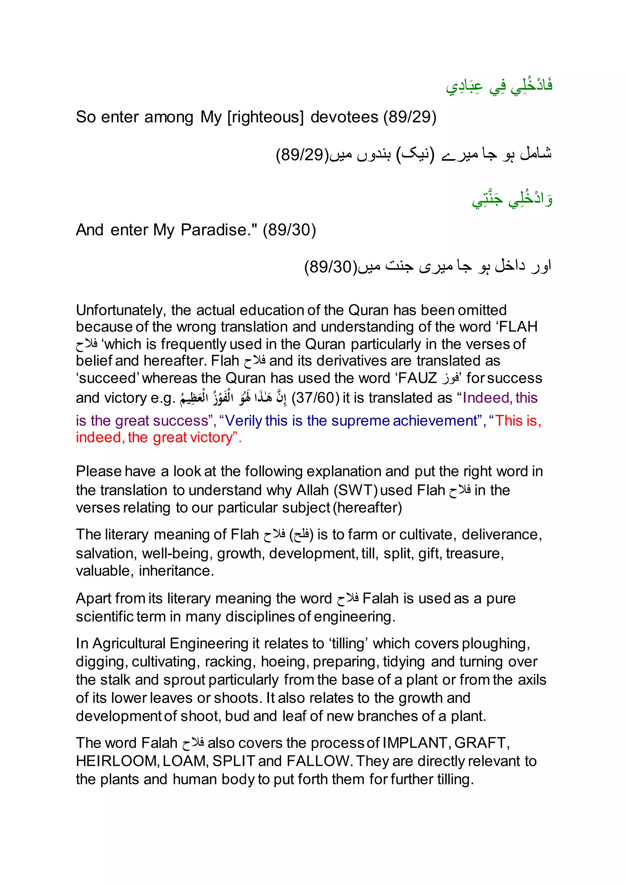 ‫ي‬ِ‫د‬‫ا‬َ‫ب‬ِ‫ع‬ ‫ي‬ِ‫ف‬ ‫ي‬ِ‫ل‬ُ‫خ‬ْ‫د‬‫ا‬َ‫ف‬
So enter among My [righteous] devotees (89/29)
‫ميں‬ ‫بندنں‬ )‫(نيک‬ ‫ميرے‬ ‫جا‬ ‫ہن‬ ‫شامل‬(89/29)
‫ي‬ِ‫ت‬َّ‫ن‬َ‫ج‬ ‫ي‬ِ‫ل‬ُ‫خ‬ْ‫د‬‫ا‬ َ‫ن‬
And enter My Paradise." (89/30)
‫ميں‬ ‫جنت‬ ‫ميری‬ ‫جا‬ ‫ہن‬ ‫داخل‬ ‫انر‬(89/30)
Unfortunately, the actual education of the Quran has been omitted
because of the wrong translation and understanding of the word ‘FLAH
‫فَّلح‬ ‘which is frequently used in the Quran particularly in the verses of
belief and hereafter. Flah ‫فَّلح‬ and its derivatives are translated as
‘succeed’whereas the Quran has used the word ‘FAUZ ‫’فنز‬ forsuccess
and victory e.g. ُ‫يم‬ِ‫ظ‬َ‫ْع‬‫ل‬‫ا‬ ُ‫ز‬ْ‫و‬َ‫ف‬ْ‫ل‬‫ا‬ َ‫و‬َُ‫َل‬ ‫ا‬َ‫ذ‬ٰ‫ـ‬َ‫ه‬ َّ‫ن‬ِ‫إ‬ (37/60) it is translated as “Indeed,this
is the great success”,“Verily this is the supreme achievement”,“This is,
indeed,the great victory”.
Please have a look at the following explanation and put the right word in
the translation to understand why Allah (SWT)used Flah ‫فَّلح‬ in the
verses relating to our particular subject(hereafter)
The literary meaning of Flah ‫فَّلح‬ (‫)فلح‬ is to farm or cultivate, deliverance,
salvation, well-being, growth, development,till, split, gift, treasure,
valuable, inheritance.
Apart from its literary meaning the word ‫فَّلح‬ Falah is used as a pure
scientific term in many disciplines of engineering.
In Agricultural Engineering it relates to ‘tilling’ which covers ploughing,
digging, cultivating, racking, hoeing, preparing, tidying and turning over
the stalk and sprout particularly from the base of a plant or from the axils
of its lower leaves or shoots. It also relates to the growth and
developmentof shoot, bud and leaf of new branches of a plant.
The word Falah ‫فَّلح‬ also covers the processof IMPLANT,GRAFT,
HEIRLOOM,LOAM, SPLIT and FALLOW.They are directly relevant to
the plants and human body to put forth them for further tilling.
 
