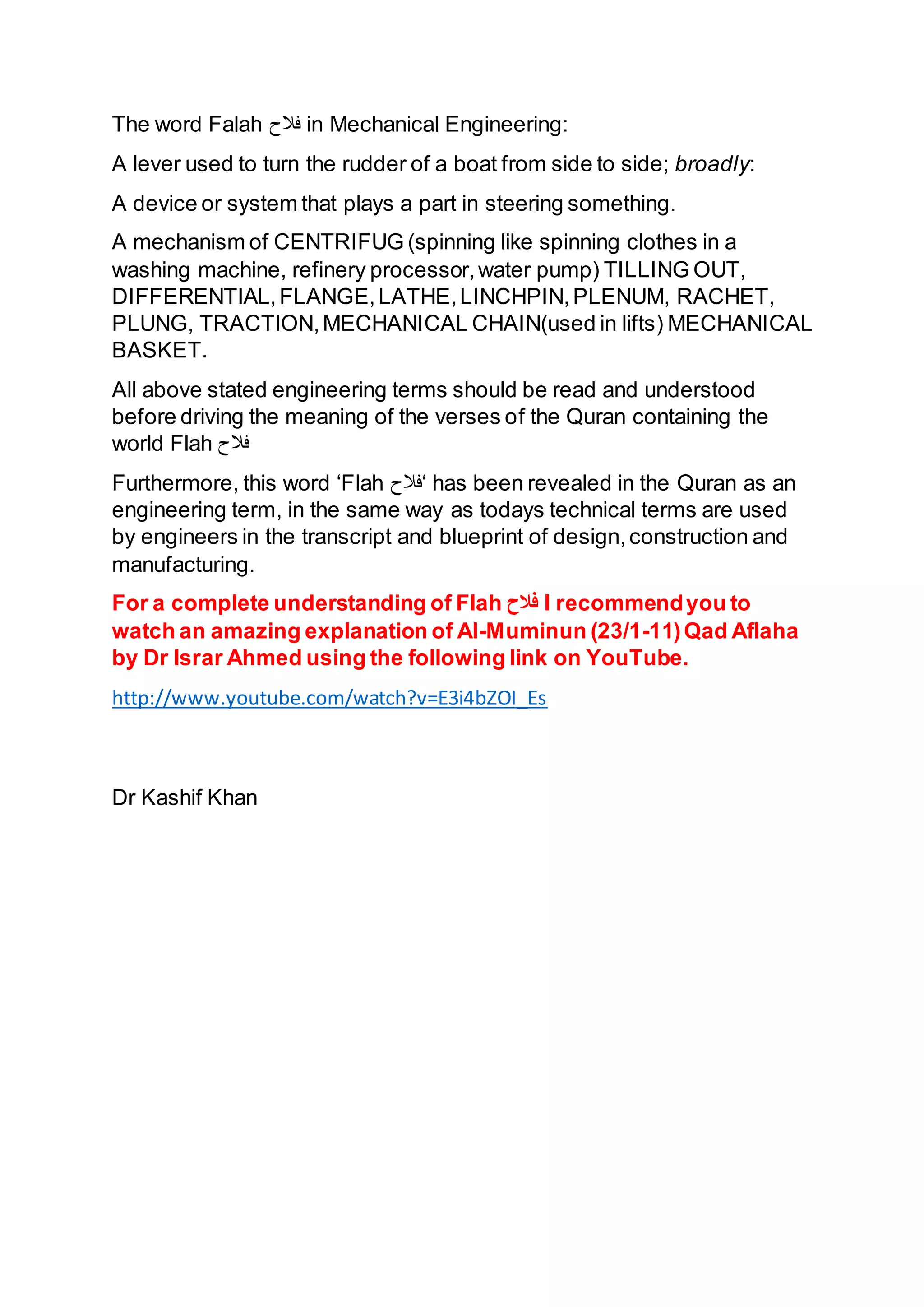 The word Falah ‫فَّلح‬ in Mechanical Engineering:
A lever used to turn the rudder of a boat from side to side; broadly:
A device or system that plays a part in steering something.
A mechanism of CENTRIFUG (spinning like spinning clothes in a
washing machine, refinery processor,water pump) TILLING OUT,
DIFFERENTIAL,FLANGE,LATHE,LINCHPIN,PLENUM, RACHET,
PLUNG, TRACTION,MECHANICAL CHAIN(used in lifts) MECHANICAL
BASKET.
All above stated engineering terms should be read and understood
before driving the meaning of the verses of the Quran containing the
world Flah ‫فَّلح‬
Furthermore, this word ‘Flah ‫‘فَّلح‬ has been revealed in the Quran as an
engineering term, in the same way as todays technical terms are used
by engineers in the transcript and blueprint of design,construction and
manufacturing.
For a complete understanding of Flah ‫فالح‬ I recommendyou to
watch an amazing explanation of Al-Muminun (23/1-11)Qad Aflaha
by Dr Israr Ahmed using the following link on YouTube.
http://www.youtube.com/watch?v=E3i4bZOI_Es
Dr Kashif Khan
 