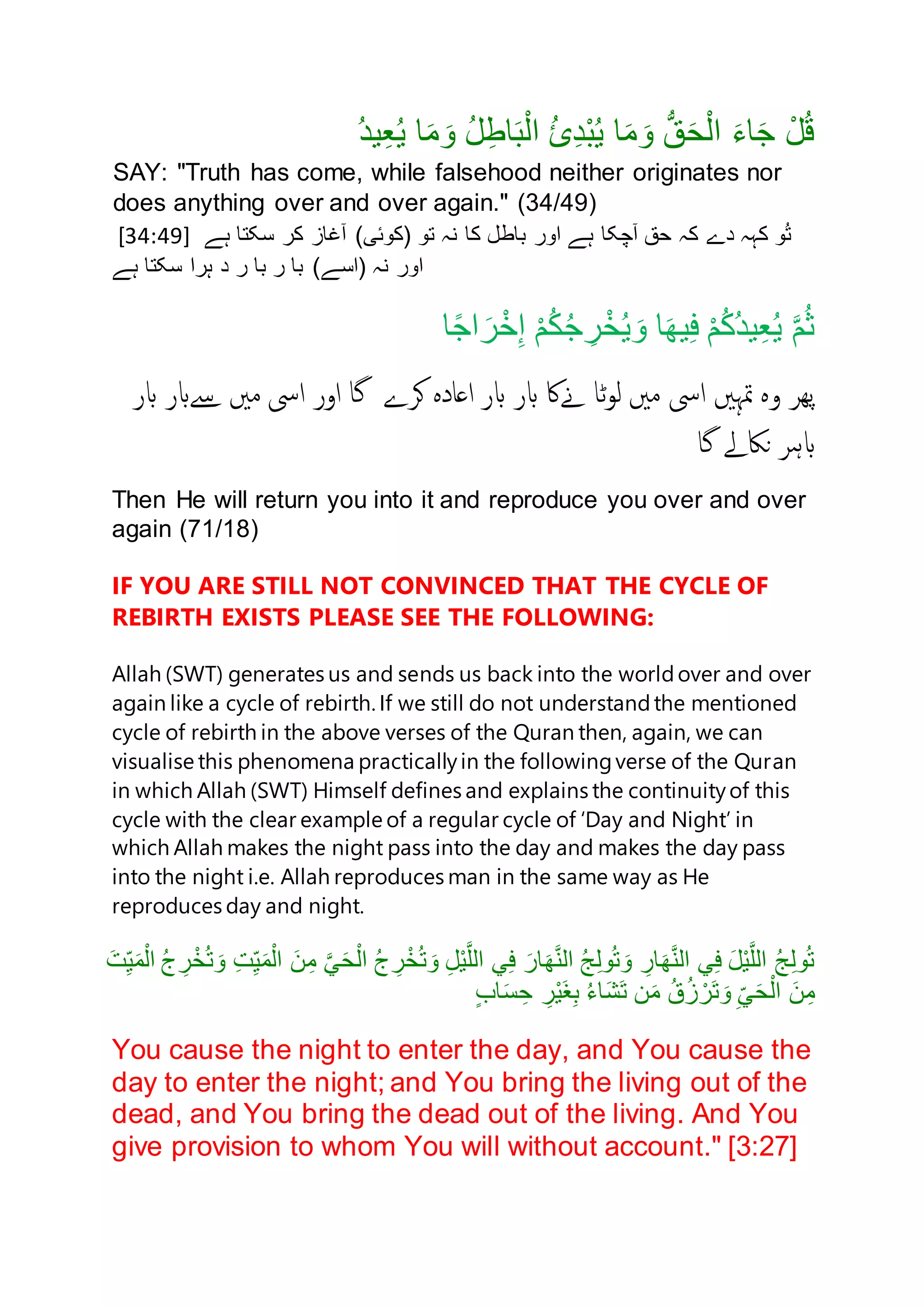 ُ‫د‬‫ي‬ِ‫ع‬ُ‫ي‬ ‫ا‬َ‫م‬ َ‫ن‬ ُ‫ل‬ِ‫اط‬َ‫ب‬ْ‫ل‬‫ا‬ ُ‫ئ‬ِ‫د‬ْ‫ب‬ُ‫ي‬ ‫ا‬َ‫م‬ َ‫ن‬ ُّ‫ق‬َ‫ح‬ْ‫ل‬‫ا‬ َ‫ء‬‫ا‬َ‫ج‬ ْ‫ل‬ُ‫ق‬
SAY: "Truth has come, while falsehood neither originates nor
does anything over and over again." (34/49)
[34:49] ‫باطل‬ ‫انر‬ ‫ہے‬ ‫آچکا‬ ‫حق‬ ‫کہ‬ ‫دے‬ ‫کہہ‬ ‫ن‬ُ‫ت‬‫کا‬‫نہ‬‫ہے‬ ‫سکتا‬ ‫کر‬ ‫آغاز‬ )‫(کنئی‬ ‫تن‬
)‫(اسے‬ ‫نہ‬ ‫انر‬‫ر‬ ‫با‬ ‫ر‬ ‫با‬‫د‬‫ہے‬ ‫سکتا‬ ‫ہرا‬
‫ا‬ً‫ج‬‫ا‬ َ‫ر‬ْ‫خ‬ِ‫إ‬ ْ‫م‬ُ‫ك‬ُ‫ج‬ ِ‫ر‬ْ‫خ‬ُ‫ي‬ َ‫ن‬ ‫ا‬َ‫ه‬‫ي‬ِ‫ف‬ ْ‫م‬ُ‫ك‬ُ‫د‬‫ي‬ِ‫ع‬ُ‫ي‬ َّ‫م‬ُ‫ث‬
‫پھر‬‫وہ‬‫متہںی‬‫ایس‬‫مںی‬‫ٹا‬‫و‬‫ل‬‫ےناک‬‫ابر‬‫ابر‬‫اعادہ‬‫کرے‬‫گا‬‫اور‬‫ایس‬‫مںی‬‫ےسابر‬‫ابر‬
‫ابہر‬‫ناکےل‬‫گا‬
Then He will return you into it and reproduce you over and over
again (71/18)
IF YOU ARE STILL NOT CONVINCED THAT THE CYCLE OF
REBIRTH EXISTS PLEASE SEE THE FOLLOWING:
Allah (SWT) generates us and sends us back into the worldover and over
again like a cycle of rebirth. If we still do not understandthe mentioned
cycle of rebirth in the above verses of the Quran then, again, we can
visualise this phenomena practicallyin the followingverse of the Quran
in which Allah (SWT) Himself defines and explains the continuityof this
cycle with the clear example of a regular cycle of ‘Day and Night’ in
which Allah makes the night pass into the day and makes the day pass
into the night i.e. Allah reproduces man in the same way as He
reproduces day and night.
َ‫ت‬ِ‫ي‬َ‫م‬ْ‫ال‬ ُ‫ج‬ ِ‫ر‬ْ‫خ‬ُ‫ت‬ َ‫ن‬ ِ‫ت‬ِ‫ي‬َ‫م‬ْ‫ال‬ َ‫ن‬ِ‫م‬ َّ‫ي‬َ‫ح‬ْ‫ال‬ ُ‫ج‬ ِ‫ر‬ْ‫خ‬ُ‫ت‬ َ‫ن‬ ِ‫ل‬ْ‫ي‬َّ‫الل‬ ‫ي‬ِ‫ف‬ َ‫ار‬َ‫ه‬َّ‫ن‬‫ال‬ ُ‫ج‬ِ‫ل‬‫ن‬ُ‫ت‬ َ‫ن‬ ِ‫ار‬َ‫ه‬َّ‫ن‬‫ال‬ ‫ي‬ِ‫ف‬ َ‫ل‬ْ‫ي‬َّ‫الل‬ ُ‫ج‬ِ‫ل‬‫ن‬ُ‫ت‬
ٍ‫ب‬‫ا‬َ‫س‬ ِ‫ح‬ ِ‫ر‬ْ‫ي‬َ‫غ‬ِ‫ب‬ ُ‫ء‬‫ا‬َ‫ش‬َ‫ت‬ ‫ن‬َ‫م‬ ُ‫ق‬ُ‫ز‬ ْ‫َر‬‫ت‬ َ‫ن‬ ِ‫ي‬َ‫ح‬ْ‫ال‬ َ‫ن‬ِ‫م‬
You cause the night to enter the day, and You cause the
day to enter the night; and You bring the living out of the
dead, and You bring the dead out of the living. And You
give provision to whom You will without account." [3:27]
 
