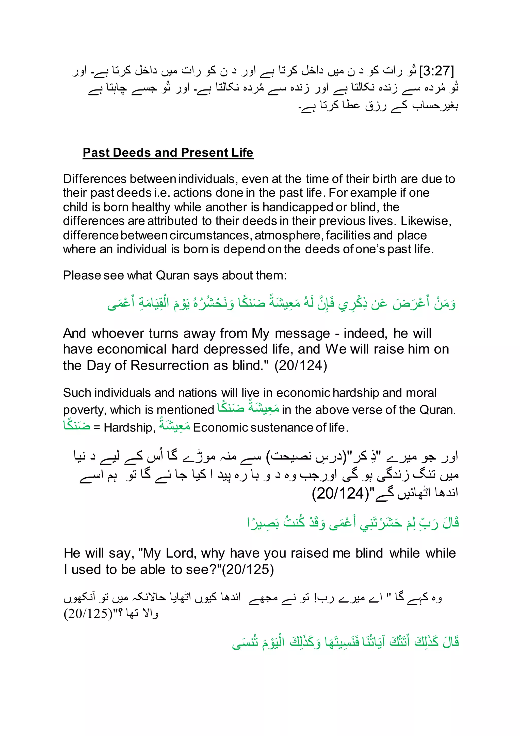 [3:27‫د‬ ‫کن‬ ‫رات‬ ‫ن‬ُ‫ت‬ ]‫د‬ ‫انر‬ ‫ہے‬ ‫کرتا‬ ‫داخل‬ ‫ميں‬ ‫ن‬‫انر‬ ‫ہے۔‬ ‫کرتا‬ ‫داخل‬ ‫ميں‬ ‫رات‬ ‫کن‬ ‫ن‬
‫ہے‬ ‫چاہتا‬ ‫جسے‬ ‫ن‬ُ‫ت‬ ‫انر‬ ‫ہے۔‬ ‫نکالتا‬ ‫رده‬ُ‫م‬ ‫سے‬ ‫زنده‬ ‫انر‬ ‫ہے‬ ‫نکالتا‬ ‫زنده‬ ‫سے‬ ‫رده‬ُ‫م‬ ‫ن‬ُ‫ت‬
‫ہے۔‬ ‫کرتا‬ ‫عطا‬ ‫رزق‬ ‫کے‬ ‫بغيرحساب‬
Past Deeds and Present Life
Differences betweenindividuals, even at the time of their birth are due to
their past deeds i.e. actions done in the past life. For example if one
child is born healthy while another is handicapped or blind, the
differences are attributed to their deeds in their previous lives. Likewise,
differencebetweencircumstances,atmosphere,facilities and place
where an individual is born is depend on the deeds ofone’s past life.
Please see what Quran says about them:
‫ى‬َ‫م‬ْ‫ع‬َ‫أ‬ ِ‫ة‬َ‫م‬‫ا‬َ‫ي‬ِ‫ق‬ْ‫ال‬ َ‫م‬ ْ‫ن‬َ‫ي‬ ُ‫ه‬ُ‫ر‬ُ‫ش‬ْ‫َح‬‫ن‬ َ‫ن‬ ‫ا‬ً‫ك‬‫ن‬َ‫ض‬ ً‫ة‬َ‫ش‬‫ي‬ِ‫ع‬َ‫م‬ ُ‫ه‬َ‫ل‬ َّ‫ن‬ِ‫إ‬َ‫ف‬ ‫ي‬ ِ‫ر‬ْ‫ك‬ِ‫ذ‬ ‫ن‬َ‫ع‬ َ‫ض‬َ‫ر‬ْ‫ع‬َ‫أ‬ ْ‫ن‬َ‫م‬َ‫ن‬
And whoever turns away from My message - indeed, he will
have economical hard depressed life, and We will raise him on
the Day of Resurrection as blind." (20/124)
Such individuals and nations will live in economic hardship and moral
poverty, which is mentioned ‫ا‬ً‫ك‬‫ن‬َ‫ض‬ ً‫ة‬َ‫ش‬‫ي‬ِ‫ع‬َ‫م‬ in the above verse of the Quran.
‫ا‬ً‫ك‬‫ن‬َ‫ض‬ = Hardship, ً‫ة‬َ‫ش‬‫ي‬ِ‫ع‬َ‫م‬ Economic sustenance of life.
‫نيا‬ ‫د‬ ‫ليے‬ ‫کے‬ ‫س‬ُ‫ا‬ ‫گا‬ ‫منڑے‬ ‫منہ‬ ‫سے‬ )‫نصيحت‬ ِ‫کر"(درس‬ ِ‫ذ‬" ‫ميرے‬ ‫جن‬ ‫انر‬
‫انر‬ ‫گی‬ ‫ہن‬ ‫زندگی‬ ‫تنگ‬ ‫ميں‬‫د‬ ‫نه‬ ‫جب‬‫تن‬ ‫گا‬ ‫ئے‬ ‫جا‬ ‫کيا‬ ‫ا‬ ‫پيد‬ ‫ره‬ ‫با‬ ‫ن‬‫اسے‬ ‫ہم‬
‫گے‬ ‫اٹهائيں‬ ‫اندها‬(20/124)"
ِ‫ب‬َ‫ر‬ َ‫ل‬‫ا‬َ‫ق‬‫ا‬ً‫ير‬ ِ‫ص‬َ‫ب‬ ُ‫ت‬‫ن‬ُ‫ك‬ ْ‫د‬َ‫ق‬َ‫ن‬ ‫ى‬َ‫م‬ْ‫ع‬َ‫أ‬ ‫ي‬ِ‫ن‬َ‫ت‬ ْ‫ر‬َ‫ش‬َ‫ح‬ َ‫م‬ِ‫ل‬
He will say, "My Lord, why have you raised me blind while while
I used to be able to see?"(20/125)
‫اٹھایا‬ ‫کیوں‬ ‫اندھا‬ ‫مجھے‬ ‫نے‬ ‫تو‬ !‫رب‬ ‫میرے‬ ‫اے‬ " ‫گا‬ ‫کہے‬ ‫وہ‬‫آنکھوں‬ ‫تو‬ ‫میں‬ ‫حاالنکہ‬
‫؟‬ ‫تھا‬ ‫واال‬(20/125)"
َ‫ك‬ِ‫ل‬َ‫ذ‬َ‫ك‬ َ‫ل‬‫ا‬َ‫ق‬‫ى‬َ‫س‬‫ن‬ُ‫ت‬ َ‫م‬ ْ‫ن‬َ‫ي‬ْ‫ال‬ َ‫ك‬ِ‫ل‬َ‫ذ‬َ‫ك‬َ‫ن‬ ‫ا‬َ‫َه‬‫ت‬‫ي‬ِ‫س‬َ‫ن‬َ‫ف‬ ‫َا‬‫ن‬ُ‫ت‬‫ا‬َ‫ي‬‫آ‬ َ‫ك‬ْ‫ت‬َ‫ت‬َ‫أ‬
 