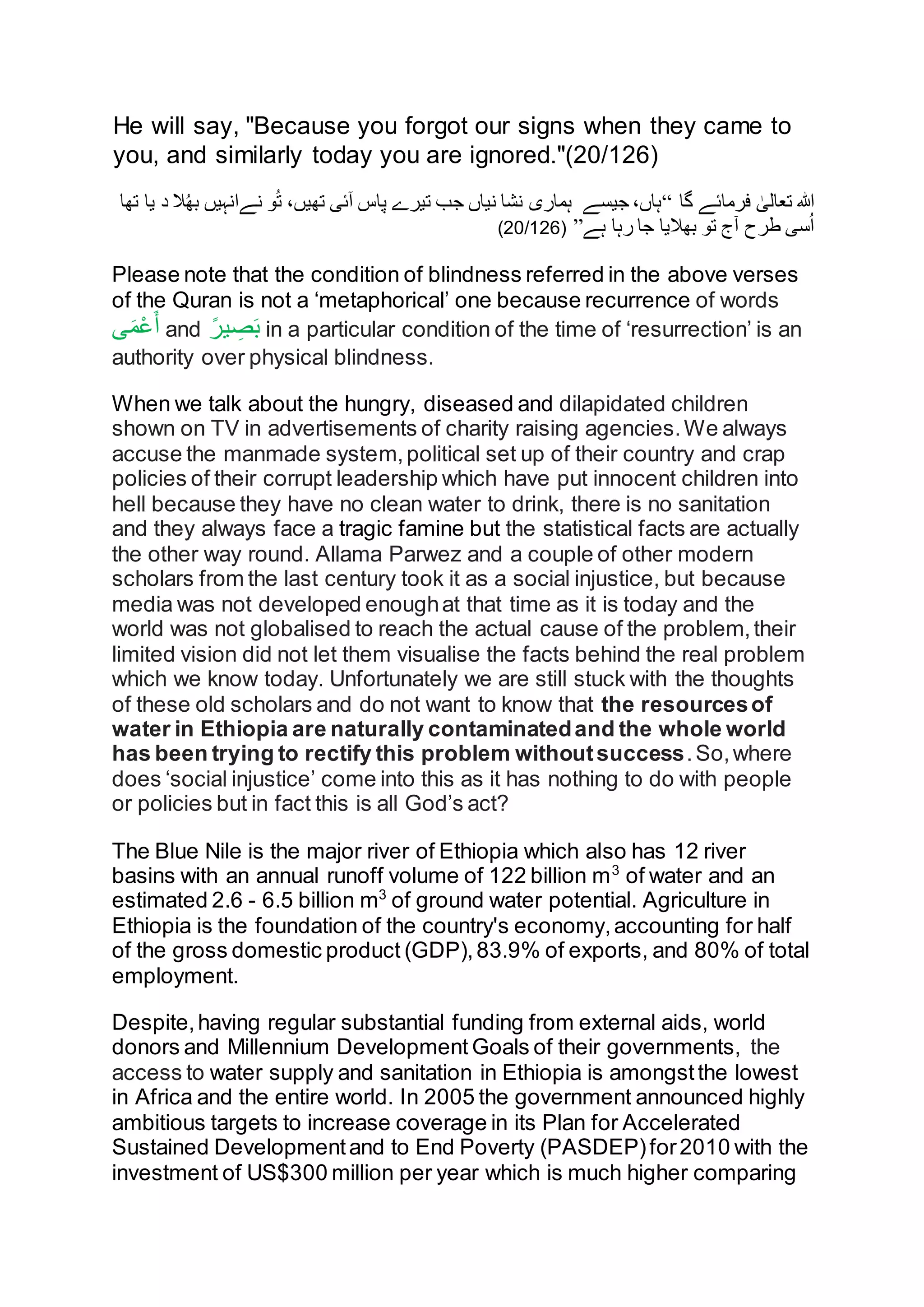 He will say, "Because you forgot our signs when they came to
you, and similarly today you are ignored."(20/126)
‫گا‬ ‫فرمائے‬ ٰ‫تعالی‬ ‫ہللا‬“‫نےانہیں‬ ‫و‬ُ‫ت‬ ،‫تھیں‬ ‫آئی‬ ‫پاس‬ ‫تیرے‬ ‫جب‬ ‫نیاں‬ ‫نشا‬ ‫ہماری‬ ‫جیسے‬ ،‫ہاں‬‫ت‬ ‫یا‬ ‫د‬ ‫ال‬ُ‫ھ‬‫ب‬‫ھا‬
‫ہے‬ ‫رہا‬ ‫جا‬ ‫بھالیا‬ ‫تو‬ ‫آج‬ ‫طرح‬ ‫سی‬ُ‫ا‬”(20/126)
Please note that the condition of blindness referred in the above verses
of the Quran is not a ‘metaphorical’ one because recurrence of words
‫ى‬َ‫م‬ْ‫ع‬َ‫أ‬ and ً‫ير‬ ِ‫ص‬َ‫ب‬ in a particular condition of the time of ‘resurrection’ is an
authority over physical blindness.
When we talk about the hungry, diseased and dilapidated children
shown on TV in advertisements of charity raising agencies.We always
accuse the manmade system,political set up of their country and crap
policies of their corrupt leadership which have put innocent children into
hell because they have no clean water to drink, there is no sanitation
and they always face a tragic famine but the statistical facts are actually
the other way round. Allama Parwez and a couple of other modern
scholars from the last century took it as a social injustice, but because
media was not developed enoughat that time as it is today and the
world was not globalised to reach the actual cause of the problem,their
limited vision did not let them visualise the facts behind the real problem
which we know today. Unfortunately we are still stuck with the thoughts
of these old scholars and do not want to know that the resourcesof
water in Ethiopia are naturally contaminatedand the whole world
has been trying to rectify this problem withoutsuccess.So,where
does ‘social injustice’ come into this as it has nothing to do with people
or policies but in fact this is all God’s act?
The Blue Nile is the major river of Ethiopia which also has 12 river
basins with an annual runoff volume of 122 billion m3
of water and an
estimated 2.6 - 6.5 billion m3
of ground water potential. Agriculture in
Ethiopia is the foundation of the country's economy,accounting for half
of the gross domestic product (GDP),83.9% of exports, and 80% of total
employment.
Despite,having regular substantial funding from external aids, world
donors and Millennium Development Goals of their governments, the
access to water supply and sanitation in Ethiopia is amongstthe lowest
in Africa and the entire world. In 2005 the government announced highly
ambitious targets to increase coverage in its Plan for Accelerated
Sustained Developmentand to End Poverty (PASDEP)for2010 with the
investment of US$300 million per year which is much higher comparing
 