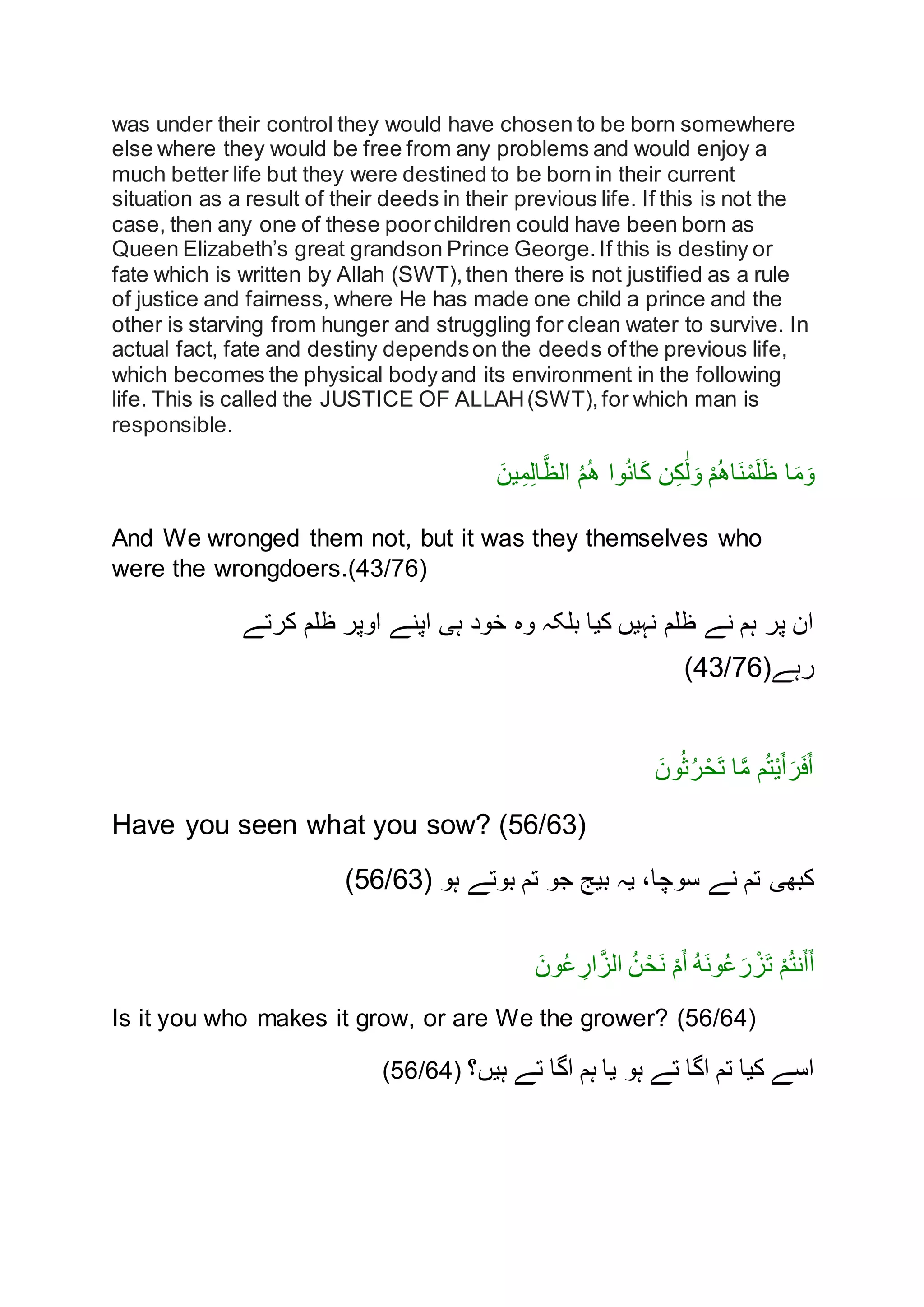 was under their control they would have chosen to be born somewhere
else where they would be free from any problems and would enjoy a
much better life but they were destined to be born in their current
situation as a result of their deeds in their previous life. If this is not the
case, then any one of these poorchildren could have been born as
Queen Elizabeth’s great grandson Prince George.If this is destiny or
fate which is written by Allah (SWT),then there is not justified as a rule
of justice and fairness, where He has made one child a prince and the
other is starving from hunger and struggling for clean water to survive. In
actual fact, fate and destiny dependson the deeds ofthe previous life,
which becomes the physical bodyand its environment in the following
life. This is called the JUSTICE OF ALLAH(SWT),for which man is
responsible.
َ‫ين‬ِ‫م‬ِ‫ل‬‫ا‬َّ‫الظ‬ ُ‫م‬ُ‫ه‬ ‫نا‬ُ‫ن‬‫ا‬َ‫ك‬ ‫ن‬ِ‫ك‬َٰ‫ل‬ َ‫ن‬ ْ‫م‬ُ‫ه‬‫َا‬‫ن‬ْ‫م‬َ‫ل‬َ‫ظ‬ ‫ا‬َ‫م‬َ‫ن‬
And We wronged them not, but it was they themselves who
were the wrongdoers.(43/76)
‫کرتے‬ ‫ظلم‬ ‫انپر‬ ‫اپنے‬ ‫ہی‬ ‫خند‬ ‫نه‬ ‫بلکہ‬ ‫کيا‬ ‫نہيں‬ ‫ظلم‬ ‫نے‬ ‫ہم‬ ‫پر‬ ‫ان‬
‫رہے‬(43/76)
َ‫نن‬ُ‫ث‬ُ‫ر‬ْ‫َح‬‫ت‬ ‫ا‬َّ‫م‬ ‫م‬ُ‫ت‬ْ‫ي‬َ‫أ‬َ‫ر‬َ‫ف‬َ‫أ‬
Have you seen what you sow? (56/63)
‫ہن‬ ‫بنتے‬ ‫تم‬ ‫جن‬ ‫بيج‬ ‫يہ‬ ،‫سنچا‬ ‫نے‬ ‫تم‬ ‫کبهی‬(56/63)
ْ‫م‬ُ‫ت‬‫ن‬َ‫أ‬َ‫أ‬َ‫ون‬ُ‫ع‬ ِ‫ار‬َّ‫الز‬ ُ‫ن‬ْ‫َح‬‫ن‬ ْ‫م‬َ‫أ‬ ُ‫ه‬َ‫ن‬‫و‬ُ‫ع‬َ‫ر‬ ْ‫َز‬‫ت‬
Is it you who makes it grow, or are We the grower? (56/64)
‫ہیں؟‬ ‫تے‬ ‫اگا‬ ‫ہم‬ ‫یا‬ ‫ہو‬ ‫تے‬ ‫اگا‬ ‫تم‬ ‫کیا‬ ‫اسے‬(56/64)
 