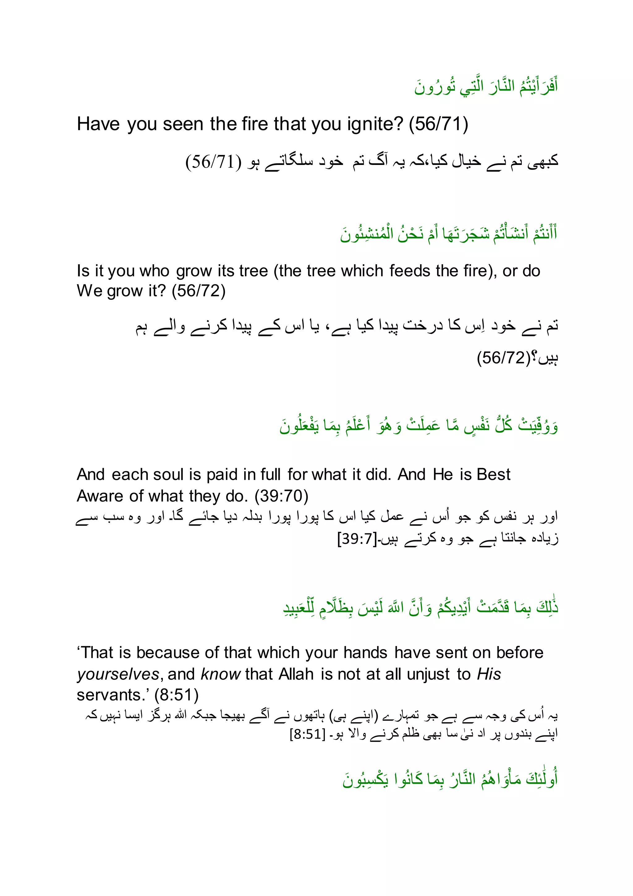 َ‫ون‬ُ‫ور‬ُ‫ت‬ ‫ي‬ِ‫ت‬َّ‫ال‬ َ‫ار‬َّ‫ن‬‫ال‬ ُ‫م‬ُ‫ت‬ْ‫ی‬َ‫أ‬َ‫ر‬َ‫ف‬َ‫أ‬
Have you seen the fire that you ignite? (56/71)
،‫کیا‬ ‫خیال‬ ‫نے‬ ‫تم‬ ‫کبھی‬‫کہ‬‫آگ‬ ‫یہ‬‫تم‬‫خود‬‫سلگاتے‬‫ہو‬(56/71)
َ‫ون‬ُ‫ئ‬ِ‫ش‬‫ن‬ُ‫م‬ْ‫ال‬ ُ‫ن‬ْ‫َح‬‫ن‬ ْ‫م‬َ‫أ‬ ‫ا‬َ‫َھ‬‫ت‬َ‫ر‬َ‫ج‬َ‫ش‬ ْ‫م‬ُ‫ت‬ْ‫أ‬َ‫ش‬‫ن‬َ‫أ‬ ْ‫م‬ُ‫ت‬‫ن‬َ‫أ‬َ‫أ‬
Is it you who grow its tree (the tree which feeds the fire), or do
We grow it? (56/72)
‫خند‬ ‫نے‬ ‫تم‬‫ہم‬ ‫نالے‬ ‫کرنے‬ ‫پيدا‬ ‫کے‬ ‫اس‬ ‫يا‬ ،‫ہے‬ ‫کيا‬ ‫پيدا‬ ‫درخت‬ ‫کا‬ ‫ِس‬‫ا‬
‫ہيں؟‬(56/72)
َ‫نن‬ُ‫ل‬َ‫ع‬ْ‫ف‬َ‫ي‬ ‫ا‬َ‫م‬ِ‫ب‬ ُ‫م‬َ‫ل‬ْ‫ع‬َ‫أ‬ َ‫ن‬ُ‫ه‬ َ‫ن‬ ْ‫ت‬َ‫ل‬ِ‫م‬َ‫ع‬ ‫ا‬َّ‫م‬ ٍ‫س‬ْ‫ف‬َ‫ن‬ ُّ‫ل‬ُ‫ك‬ ْ‫ت‬َ‫ي‬ِ‫ف‬ُ‫ن‬ َ‫ن‬
And each soul is paid in full for what it did. And He is Best
Aware of what they do. (39:70)
‫سے‬ ‫سب‬ ‫نه‬ ‫انر‬ ‫گا۔‬ ‫جائے‬ ‫ديا‬ ‫بدلہ‬ ‫پنرا‬ ‫پنرا‬ ‫کا‬ ‫اس‬ ‫کيا‬ ‫عمل‬ ‫نے‬ ‫س‬ُ‫ا‬ ‫جن‬ ‫کن‬ ‫نفس‬ ‫ہر‬ ‫انر‬
‫زياده‬‫ہيں۔‬ ‫کرتے‬ ‫نه‬ ‫جن‬ ‫ہے‬ ‫جانتا‬[39:7]
ِ‫د‬‫ي‬ِ‫ب‬َ‫ع‬ْ‫ل‬ِ‫ل‬ ٍ‫م‬ َّ‫َّل‬َ‫ظ‬ِ‫ب‬ َ‫س‬ْ‫ي‬َ‫ل‬ َ َّ‫اَّلل‬ َّ‫ن‬َ‫أ‬ َ‫ن‬ ْ‫م‬ُ‫ك‬‫ي‬ِ‫د‬ْ‫ي‬َ‫أ‬ ْ‫ت‬َ‫م‬َّ‫د‬َ‫ق‬ ‫ا‬َ‫م‬ِ‫ب‬ َ‫ك‬ِ‫ل‬َٰ‫ذ‬
‘That is because of that which your hands have sent on before
yourselves, and know that Allah is not at all unjust to His
servants.’ (8:51)
‫کہ‬ ‫نہيں‬ ‫ايسا‬ ‫ہرگز‬ ‫ہللا‬ ‫جبکہ‬ ‫بهيجا‬ ‫آگے‬ ‫نے‬ ‫ہاتهنں‬ )‫ہی‬ ‫(اپنے‬ ‫تمہارے‬ ‫جن‬ ‫ہے‬ ‫سے‬ ‫نجہ‬ ‫کی‬ ‫س‬ُ‫ا‬ ‫يہ‬
‫اد‬ ‫پر‬ ‫بندنں‬ ‫اپنے‬‫ہن۔‬ ‫ناال‬ ‫کرنے‬ ‫ظلم‬ ‫بهی‬ ‫سا‬ ٰ‫نی‬[8:51]
َ‫نن‬ُ‫ب‬ِ‫س‬ْ‫ك‬َ‫ي‬ ‫نا‬ُ‫ن‬‫ا‬َ‫ك‬ ‫ا‬َ‫م‬ِ‫ب‬ ُ‫ر‬‫ا‬َّ‫ن‬‫ال‬ ُ‫م‬ُ‫ه‬‫ا‬ َ‫ن‬ْ‫أ‬َ‫م‬ َ‫ك‬ِ‫ئ‬َٰ‫ل‬‫ن‬ُ‫أ‬
 