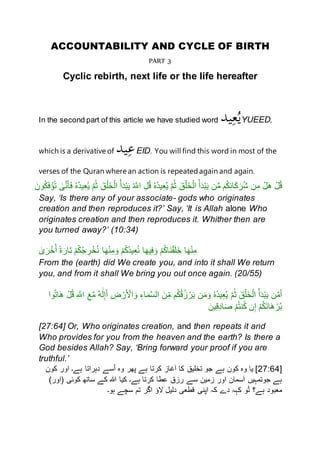 ACCOUNTABILITY AND CYCLE OF BIRTH
PART 3
Cyclic rebirth, next life or the life hereafter
In the second part of this article we have studied word ‫يد‬ِ‫ع‬ُ‫ي‬YUEED,
which is a derivative of ‫يد‬ِ‫ع‬EID. You will find this word in most of the
verses of the Quran where an action is repeatedagain and again.
ٰ‫ى‬َّ‫ن‬َ‫أ‬َ‫ف‬ ُ‫ه‬ُ‫د‬‫ي‬ِ‫ع‬ُ‫ي‬ َّ‫م‬ُ‫ث‬ َ‫ق‬ْ‫َل‬‫خ‬ْ‫ال‬ ُ‫أ‬َ‫د‬ْ‫ب‬َ‫ي‬ ُ َّ‫اَّلل‬ ِ‫ل‬ُ‫ق‬ ُ‫ه‬ُ‫د‬‫ي‬ِ‫ع‬ُ‫ي‬ َّ‫م‬ُ‫ث‬ َ‫ق‬ْ‫َل‬‫خ‬ْ‫ال‬ ُ‫أ‬َ‫د‬ْ‫ب‬َ‫ي‬ ‫ن‬َّ‫م‬ ‫م‬ُ‫ك‬ِ‫ئ‬‫ا‬َ‫ك‬َ‫ر‬ُ‫ش‬ ‫ن‬ِ‫م‬ ْ‫ل‬َ‫ه‬ ْ‫ل‬ُ‫ق‬ُ‫ت‬َ‫نن‬ُ‫ك‬َ‫ف‬ْ‫ْؤ‬
Say, ‘Is there any of your associate- gods who originates
creation and then reproduces it?’ Say, ‘It is Allah alone Who
originates creation and then reproduces it. Whither then are
you turned away?’ (10:34)
ٰ‫ى‬َ‫ر‬ْ‫خ‬ُ‫أ‬ ً‫ة‬َ‫َار‬‫ت‬ ْ‫م‬ُ‫ك‬ُ‫ج‬ ِ‫ر‬ْ‫خ‬ُ‫ن‬ ‫ا‬َ‫ه‬ْ‫ن‬ِ‫م‬َ‫ن‬ ْ‫م‬ُ‫ك‬ُ‫د‬‫ي‬ِ‫ع‬ُ‫ن‬ ‫ا‬َ‫يه‬ِ‫ف‬َ‫ن‬ ْ‫م‬ُ‫ك‬‫َا‬‫ن‬ْ‫ق‬َ‫ل‬َ‫خ‬ ‫ا‬َ‫ه‬ْ‫ن‬ِ‫م‬
From the (earth) did We create you, and into it shall We return
you, and from it shall We bring you out once again. (20/55)
‫نا‬ُ‫ت‬‫ا‬َ‫ه‬ ْ‫ل‬ُ‫ق‬ ِ َّ‫اَّلل‬ َ‫ع‬َّ‫م‬ ٌ‫ه‬َٰ‫ل‬ِ‫إ‬َ‫أ‬ ِ‫ض‬ ْ‫ر‬َ ْ‫اْل‬ َ‫ن‬ ِ‫اء‬َ‫م‬َّ‫س‬‫ال‬ َ‫ن‬ِ‫م‬ ‫م‬ُ‫ك‬ُ‫ق‬ُ‫ز‬ ْ‫ر‬َ‫ي‬ ‫ن‬َ‫م‬َ‫ن‬ ُ‫ه‬ُ‫د‬‫ي‬ِ‫ع‬ُ‫ي‬ َّ‫م‬ُ‫ث‬ َ‫ق‬ْ‫َل‬‫خ‬ْ‫ال‬ ُ‫أ‬َ‫د‬ْ‫ب‬َ‫ي‬ ‫ن‬َّ‫م‬َ‫أ‬
َ‫ص‬ ْ‫م‬ُ‫ت‬‫ن‬ُ‫ك‬ ‫ن‬ِ‫إ‬ ْ‫م‬ُ‫ك‬َ‫ن‬‫ا‬َ‫ه‬ ْ‫ر‬ُ‫ب‬َ‫ين‬ِ‫ق‬ِ‫د‬‫ا‬
[27:64] Or, Who originates creation, and then repeats it and
Who provides for you from the heaven and the earth? Is there a
God besides Allah? Say, ‘Bring forward your proof if you are
truthful.’
[27:64‫کنن‬ ‫انر‬ ‫ہے۔‬ ‫دہراتا‬ ‫سے‬ُ‫ا‬ ‫نه‬ ‫پهر‬ ‫ہے‬ ‫کرتا‬ ‫آغاز‬ ‫کا‬ ‫تخليق‬ ‫جن‬ ‫ہے‬ ‫کنن‬ ‫نه‬ ‫يا‬ ]
)‫(انر‬ ‫کنئی‬ ‫ساته‬ ‫کے‬ ‫ہللا‬ ‫کيا‬ ‫ہے۔‬ ‫کرتا‬ ‫عطا‬ ‫رزق‬ ‫سے‬ ‫زمين‬ ‫انر‬ ‫آسمان‬ ‫جنتمہيں‬ ‫ہے‬
‫ہن۔‬ ‫سچے‬ ‫تم‬ ‫اگر‬ ‫الْؤ‬ ‫دليل‬ ‫قطعی‬ ‫اپنی‬ ‫کہ‬ ‫دے‬ ‫کہہ‬ ‫ن‬ُ‫ت‬ ‫ہے؟‬ ‫معبند‬
 