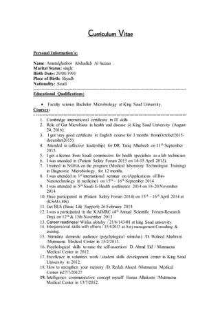 itaeVurriculumC
Personal Information’s:
Name: Amatalghafoor Abduallah Al hazzaa .
Marital Status: single
Birth Date: 29/08/1991
Place of Birth: Riyadh
Nationality: Saudi
-------------------------------------------------------------------------------------------------------
Educational Qualifications:
 Faculty science Bachelor Microbiology at King Saud University.
Courses:
- ------------------------------------------------------------------------------------------------------
1. Cambridge international certificate in IT skills .
2. Role of Gut Microbiota in health and disease @ King Saud University (August
24, 2016).
3. I got very good certificate in English course for 3 months from(October2015-
december2015)
4. Attended in (affective leadership) for DR. Tariq Alhabeeb on 11th September
2015.
5. I got a license from Saudi commission for health specialists as a lab technician
6. I was attended in (Patient Safety Forum 2015 on 14-15 April 2015).
7. I trained in NGHA on the program (Medical laboratory Technologist Training)
in Diagnostic Microbiology. for 12 months.
8. I was attended in 1st international seminar on (Applications of Bio-
Nanotechnology in medicine) on 15th – 16th September 2014
9. I was attended in 5th Saudi E-Health conference 2014 on 18-20 November
2014
10. Have participated in (Patient Safety Forum 2014) on 15th – 16th April 2014 at
(KSAU-HS)
11. Get BLS (Basic Life Support) 26 February 2014
12. I was a participated in the KAIMRC (4th Annual Scientific Forum-Research
Day) on 12th & 13th November 2013
13. Career readiness/ Wafaa aloteby / 21/6/1434H at king Saud university.
14. Interpersonal skills with others / 15/4/2013 at Awj management Consulting &
training.
15. Stimulate domestic audience (psychological stimulus) /D. Waleed Alzahrani
/Mutmaena Medical Center in 15/2/2013.
16. Psychological skills to raise the self-assertion/ D. Ahmd Eid / Mutmaena
Medical Center in 2012.
17. Excellence in volunteer work / student skills development center in King Saud
University in 2012.
18. How to strengthen your memory /D. Redah Alsaed /Mutmaena Medical
Center in27/7/2012?
19. Intelligence communicative concept myself/ Hanaa Alhakami /Mutmaena
Medical Center in 13/7/2012.
 