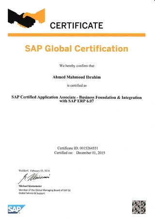 CERTIFICATE
SAP Global Certification
We herebv confirm that
Ahmed Mahmoud Itrrahim
is certified as
SAP Certilied Application Associate - Business Foundation & Integration
with SAP ERP 6.07
Certificate ID: 001526455 1
Certified on: December 01, 2015
Walldod Febnary 03, 2016
/6o'*"Michael Kleinemeier
Member ofthe Global Managing Board of sAP SE
GlobalService&Support
 