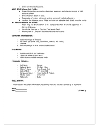  Online enrollment of students.
NSDC STAR Scheme Job Profile:-
 Proper filing and documentation of received agreement and other documents of 2000
associate centers
 Entry of centers details in Excel.
 Registration of centers online and sending welcome E-mails to all centers.
 Handling the database approx 33000 students and uploading their details on online portal.
ICT Haryana Project Job Profile:-
 Proper filing and documentation of 851 computer teachers documents appointed in 5
districts of Haryana.
 Maintain the database of Computer Teachers in Excel.
 Handling calls of Computer Teachers and solve their queries.
COMPUTER PROFICIENCY:-
 Basic knowledge of Windows
 MS-Office (Ms-Word, Excel, PowerPoint, Outlook, MS Access)
 Internet
 Basic Knowledge of HTML and Adobe Photoshop.
STRENGTHS:-
 Positive attitude & self confidence.
 Sincere & believe in team work.
 Ability to work multiple assigned tasks.
PERSONAL DETAILS:-
 Full Name : Ramraj
 Father’s Name : Sh. Ram Milan
 Mother’s Name : Smt. Chanda Devi
 Date of Birth : 10th June,1993
 Languages Known : Hindi, English & Punjabi.
 Marital Status : Unmarried
 Nationality : India
DECLARATION:-
I hereby declare that all the information provided by me in my resume is correct up to my known.
Place___________
Date____________ (RAMRAJ)
 