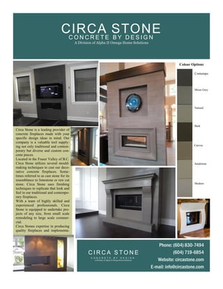 Circa Stone is a leading provider of
concrete fireplaces made with your
specific design ideas in mind. Our
company is a valuable tool supply-
ing not only traditional and contem-
porary but diverse and custom con-
crete pieces.
Located in the Fraser Valley of B.C.
Circa Stone utilizes several mould-
making techniques to cast our deco-
rative concrete fireplaces. Some-
times referred to as cast stone for its
resemblance to limestone or raw cut
stone. Circa Stone uses finishing
techniques to replicate that look and
feel in our traditional and contempo-
rary fireplaces.
With a team of highly skilled and
experienced professionals. Circa
Stone is equipped to undertake pro-
jects of any size, from small scale
remodeling to large scale commer-
cial.
Circa Stones expertise in producing
quality fireplaces and implementa-
Contempo
Moon Grey
Natural
Bark
Canvas
Sandstone
Modern
Colour Options
Phone: (604) 830-7494
(604) 719-6854
Website: circastone.com
E-mail: info@circastone.com
C I R C A S T O N E
C O N C R E T E B Y D E S I G N
A Division of Alpha II Omega Home Solutions
C O N C R E T E B Y D E S I G N
A Division of Alpha II Omega Home Solutions
CIRCA STONE
 