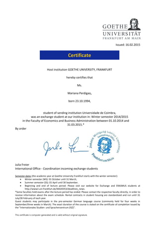 Issued: 16.02.2015
Certificate
Host institution GOETHE UNIVERSITY, FRANKFURT
hereby certifies that
Ms.
Mariana Perdigao,
born 23.10.1994,
student of sending institution Universidade de Coimbra,
was an exchange student at our institution in: Winter semester 2014/2015
in the Faculty of Economics and Business Administration between 01.10.2014 and
31.03.2015.*
By order
Julia Freier
International Office - Coordination incoming exchange students
Semester dates (the academic year at Goethe University Frankfurt starts with the winter semester):
• Winter semester (WS): 01 October until 31 March;
• Summer semester (SS): 01 April until 30 September.
• Beginning and end of lecture period: Please visit our website for Exchange and ERASMUS students at
http://www2.uni-frankfurt.de/44420353/deadlines_news.
*Some faculties hold exams after the lecture period has ended. Please contact the respective faculty directly, in order to
receive information about the exam schedule. Rental contracts in student housing are standardized and run until 31
July/28 February of each year.
Guest students may participate in the pre-semester German language course (commonly held for four weeks in
September/three weeks in March). The exact duration of the course is stated on the certificate of completion issued by
the "Internationales Studien- und Sprachenzentrum (ISZ)".
This certificate is computer-generated and is valid without original signature.
 