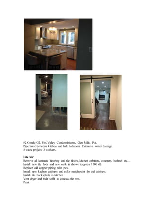 #2 Condo G2. Fox Valley Condominiums, Glen Mills, PA.
Pipe burst between kitchen and hall bathroom. Extensive water damage.
5 week project. 3 workers.
Interior:
Remove all laminate flooring and tile floors, kitchen cabinets, counters, bathtub etc…
Install new tile floor and new walk in shower (approx 1500 sf).
Replace old copper piping with pex.
Install new kitchen cabinets and color match paint for old cabinets.
Install tile backsplash in kitchen
Vent dryer and built soffit to conceal the vent.
Paint
 