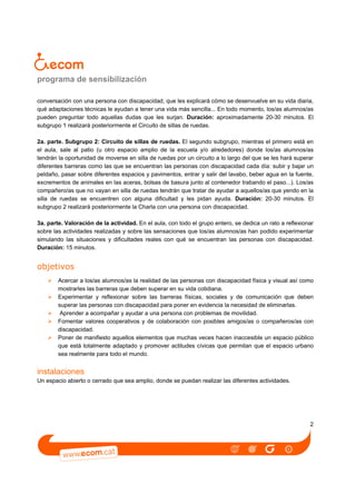 programa de sensibilización
conversación con una persona con discapacidad, que les explicará cómo se desenvuelve en su vida diaria,
qué adaptaciones técnicas le ayudan a tener una vida más sencilla... En todo momento, los/as alumnos/as
pueden preguntar todo aquellas dudas que les surjan. Duración: aproximadamente 20-30 minutos. El
subgrupo 1 realizará posteriormente el Circuito de sillas de ruedas.
2a. parte. Subgrupo 2: Circuito de sillas de ruedas. El segundo subgrupo, mientras el primero está en
el aula, sale al patio (u otro espacio amplio de la escuela y/o alrededores) donde los/as alumnos/as
tendrán la oportunidad de moverse en silla de ruedas por un circuito a lo largo del que se les hará superar
diferentes barreras como las que se encuentran las personas con discapacidad cada día: subir y bajar un
peldaño, pasar sobre diferentes espacios y pavimentos, entrar y salir del lavabo, beber agua en la fuente,
excrementos de animales en las aceras, bolsas de basura junto al contenedor trabando el paso...). Los/as
compañero/as que no vayan en silla de ruedas tendrán que tratar de ayudar a aquellos/as que yendo en la
silla de ruedas se encuentren con alguna dificultad y les pidan ayuda. Duración: 20-30 minutos. El
subgrupo 2 realizará posteriormente la Charla con una persona con discapacidad.
3a. parte. Valoración de la actividad. En el aula, con todo el grupo entero, se dedica un rato a reflexionar
sobre las actividades realizadas y sobre las sensaciones que los/as alumnos/as han podido experimentar
simulando las situaciones y dificultades reales con qué se encuentran las personas con discapacidad.
Duración: 15 minutos.

objetivos
Acercar a los/as alumnos/as la realidad de las personas con discapacidad física y visual así como
mostrarles las barreras que deben superar en su vida cotidiana.
Experimentar y reflexionar sobre las barreras físicas, sociales y de comunicación que deben
superar las personas con discapacidad para poner en evidencia la necesidad de eliminarlas.
Aprender a acompañar y ayudar a una persona con problemas de movilidad.
Fomentar valores cooperativos y de colaboración con posibles amigos/as o compañeros/as con
discapacidad.
Poner de manifiesto aquellos elementos que muchas veces hacen inaccesible un espacio público
que está totalmente adaptado y promover actitudes cívicas que permitan que el espacio urbano
sea realmente para todo el mundo.

instalaciones
Un espacio abierto o cerrado que sea amplio, donde se puedan realizar las diferentes actividades.

2

 