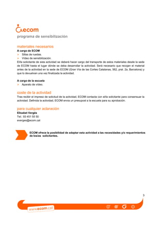 programa de sensibilización
materiales necesarios
A cargo de ECOM
Sillas de ruedas.
Vídeo de sensibilización.
El/la solicitante de esta actividad se deberá hacer cargo del transporte de estos materiales desde la sede
de ECOM hasta el lugar dónde se deba desarrollar la actividad. Será necesario que recojan el material
antes de la actividad en la sede de ECOM (Gran Vía de las Cortes Catalanas, 562, pral. 2a, Barcelona) y
que lo devuelvan una vez finalizada la actividad.
A cargo de la escuela
Aparato de vídeo.

coste de la actividad
Tras recibir el impreso de solicitud de la actividad, ECOM contacta con el/la solicitante para consensuar la
actividad. Definida la actividad, ECOM envia un presupost a la escuela para su aprobación.

para cualquier aclaración
Elisabet Vergés
Tel.: 93 451 55 50
everges@ecom.cat

ECOM ofrece la posibilidad de adaptar esta actividad a las necesidades y/o requerimientos
de los/as solicitantes.

3

 