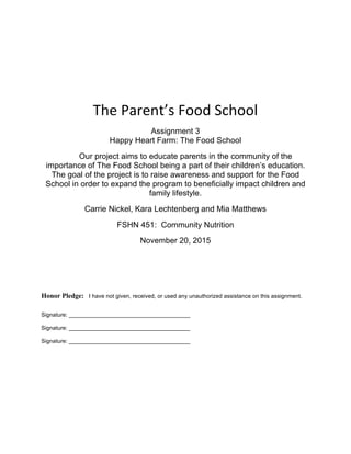  
	
  
	
  
The	
  Parent’s	
  Food	
  School	
  
Assignment 3
Happy Heart Farm: The Food School
Our project aims to educate parents in the community of the
importance of The Food School being a part of their children’s education.
The goal of the project is to raise awareness and support for the Food
School in order to expand the program to beneficially impact children and
family lifestyle.
Carrie Nickel, Kara Lechtenberg and Mia Matthews
FSHN 451: Community Nutrition
November 20, 2015
Honor Pledge: I have not given, received, or used any unauthorized assistance on this assignment.
Signature: ______________________________________
Signature: ______________________________________
Signature: ______________________________________
 