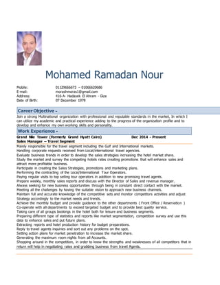 Mohamed Ramadan Nour
Mobile: 01129666673 – 01066620686
E-mail: morashmoras1@gmail.com
Address: 416-A- Hadayek El Ahram - Giza
Date of Birth: 07 December 1978
Career Objective
Join a strong Multinational organization with professional and reputable standards in the market, In which I
can utilize my academic and practical experience adding to the progress of the organization profile and to
develop and enhance my own working skills and personality.
Work Experience
Grand Nile Tower (Formerly Grand Hyatt Cairo) Dec 2014 - Present
Sales Manager – Travel Segment
Mainly responsible for the travel segment including the Gulf and International markets.
Handling corporate requests received from Local/international travel agencies.
Evaluate business trends in order to develop the sales strategies increasing the hotel market share.
Study the market and survey the competing hotels rates creating promotions that will enhance sales and
attract more profitable business.
Participate in creating the Sales Strategies, promotions and marketing plans.
Performing the contracting of the Local/International Tour Operators.
Paying regular visits to top selling tour operators in addition to new promising travel agents.
Prepare weekly, monthly sales reports and discuss with the Director of Sales and revenue manager.
Always seeking for new business opportunities through being in constant direct contact with the market.
Meeting all the challenges by having the suitable vision to approach new business channels.
Maintain full and accurate knowledge of the competitive sets and monitor competitors activities and adjust
Strategy accordingly to the market needs and trends.
Achieve the monthly budget and provide guidance to the other departments ( Front Office / Reservation )
Co-operate with all departments to exceed targeted budget and to provide best quality service.
Taking care of all groups bookings in the hotel both for leisure and business segments.
Preparing different type of statistics and reports like market segmentation, competition survey and use this
data to enhance sales and put future plans.
Extracting reports and hotel production history for budget preparations.
Reply to travel agents inquiries and sort out any problems on the spot.
Setting action plans for market penetration to increase the market share.
Generating the maximum room nights from all Accounts.
Shopping around in the competition, in order to know the strengths and weaknesses of all competitors that in
return will help in negotiating rates and grabbing business from travel Agents.
 