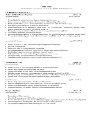 Tara Bush
3312 Spindletop Drive NW. Kennesaw, GA.30144. 317-752-3006. Tarabush75@gmail.com
PROFESSIONAL EXPERIENCE
The Paradies Shops/ Paradies Lagardère Atlanta, GA
Accounting Manager Jul 2015- Present
 Provided leadership to entire Accounting Department during acquisition process
 Supervised a team of eight direct reports with focus on team building, training and innovation
 Managed month end close process (decreasing month end from three weeks to less than 8 business days)
 Supported and provided budgeting information to the FP&A team
 Managed all aspects ofthe P&L with focus on Payroll, Payroll Taxes, General Insurance,Group Insurance,Royalties, Vendor
Program Rebates, Sales Tax, Property Tax and some Income Tax
 Managed the entire Accounts Receivable process from invoicing, collections and cash applications
 Assisted in the management and completion of Audits
 Developed training documentation for the accounting department. Led monthly team meetings to ensure the team was aligned.
 Worked closely with developers to expand and enhance tendertypes on POS to provide better visibility into reporting
AccountsPayable Manager Aug 2014 –Jul 2015
 Supervised a team of six direct reports with focus process improvement and training
 Full cycle accounts payable
 Improved the audit/ review process for three way matching
 Developed a detailed cash requirements process to ensure alignment with company cash forecasts
 Developed and implemented process to audit Vendor statements monthly
 Built relationships with several vendors through monthly account review process
 Developed training documentation for the accounts payable department
 Trained peers, supervisorand direct reports on various systems and software (excel, etc)
Arby's Restaurant Group Atlanta, GA
Accounting Manager Oct 2012 – Mar 2014
 Supervised a team of seven direct reports with focus on team work and excellence
 Ensured month end close process for over 400 cost centers
 Prepared, analyzed and reviewed balance sheet accounts formultiple accounts
 Identified, built and implemented process improvements with an annual cost savings ofover $250K
 Developed training documentation for the accounting department as well as for the company operations team
 Oversaw some Accounts Payable functions and processes including vendor relations
Senior Accountant Aug 2011 –Oct 2012
 Ensured timely and accurate month end close for over 350 cost centers
 Identified and implemented process improvements with a cost savings of over $100K annually
 Supervised seven direct reports including Accounts Payable and Staff Accountants
 Trained and developed staff members, three staff accountants were promoted to seniors
Wendy's Arby's Group Atlanta, GA
Senior Accountant Feb 2008 – Aug 2011
 Reconciled over 85 bank accounts
 Integral in developing a successfulshared service department
 Supervised five direct reports, hired, trained and developed employee engagement programs within the Accounting Department
 Transitioned processes fromthree ABU’s into one set of standard accounting processes
 Developed process improvements with a cost savings of over $300K annually
 