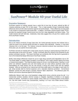 SunPower Corporation · 77 Rio Robles · San Jose, CA 95134· Phone: +1.800.SUNPOWER
http://www.sunpower.com
SunPower®	Module	40-year	Useful	Life	
Executive Summary:
SunPower expects its modules (panels) have a useful life of more than 40 years, defined as 99% of
modules producing at least 70% of their power. This is made possible through fundamental design
differences which provide robust protection against real-world stresses. These differences are discussed
in the context of comparative experimental data. In addition, SunPower’s physics-based model, PVLife,
provides the expected change in performance over time from major degradation and failure modes. This
model matches well with field data. Collectively, these data suggest that a 40 year life is realistic useful
life for SunPower modules.
Introduction
Due to the relative immaturity of large scale solar, the market generally assumes that modules have a
useful life equal to the warranty period and leave no residual value afterwards. However, in most other
industries this is not the case. For instance, consumer electronic products have warranties of one to
three years; yet, are used for five to seven years.
SunPower warrants its modules with a linear power warranty, leaving an asset producing at least 87% of
warranted power at the end of 25 years
1
. Further, SunPower offers the industry’s first combined 25 year
product and power warranty. The reason SunPower can confidently offer this high level of guarantee is
due to the fundamental design differences of SunPower modules.
Briefly, these design differences include the use of n-type silicon prevents early degradation due to LID.
The thickly plated, tin coated copper foundation of the Maxeon
®
cell is highly resistant against the forces
of moisture and oxidation. This metal foundation allows for thinner, more flexible silicon, resulting in a cell
which can withstand repeated snow and wind loading and can crack without significant power loss.
Electroplating the metal directly onto the cell ensures a strong and uniform bond with low residual
stresses. Cells are connected via an interconnect and three solder pads on the edges of each side of a
cell, which provide relief for thermal expansion and a redundant electrical connection. Conventional
Modules
2
connect the cells through a process intensive ribbon attachment. This difference gives the
Maxeon cell extreme robustness against thermal cycling.
Additionally, Maxeon cells have a low breakdown voltage which occurs uniformly across the cell. In a
reverse-bias condition (shaded), thermal runaway is mitigated, regardless of whether or not bypass
diodes are present. SunPower’s X series modules, which make up an increasing portion of the product
mix, has even better reverse bias characteristics, resulting in an even more shade tolerant module.
1
See http://us.sunpowercorp.com/ for current warranty terms.
2
Definitions used throughout: “Conventional Module” or “Conventional Panel” is a 240W panel, 15% efficient,
approximately 1.6 m2, made with Conventional Cells. “Conventional Cells” are silicon cells that have many thin
metal lines on the front and 2 or 3 interconnect ribbons soldered along the front and back.
 