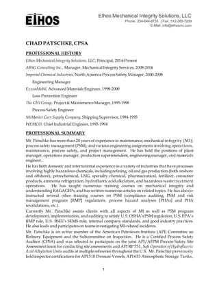 Ethos Mechanical Integrity Solutions, LLC
Phone: 254-644-8733 | Fax: 512-365-7209
E-Mail: info@ethosmi.com
1
CHAD PATSCHKE,CPSA
PROFESSIONAL HISTORY
Ethos Mechanical Integrity Solutions, LLC, Principal, 2014-Present
ABSG Consulting Inc., Manager, Mechanical Integrity Services, 2008-2014
Imperial Chemical Industries, North America Process Safety Manager,2000-2008
Engineering Manager
ExxonMobil, Advanced Materials Engineer, 1998-2000
Loss Prevention Engineer
The GNI Group, Project& Maintenance Manager,1995-1998
Process Safety Engineer
McMaster Carr Supply Company, Shipping Supervisor, 1994-1995
WEMCO, Chief Industrial Engineer, 1993-1994
PROFESSIONAL SUMMARY
Mr. Patschke has more than 20 years of experience in maintenance; mechanical integrity (MI);
process safety management (PSM); and various engineering assignments involving operations,
maintenance, process safety, and project management. He has held the positions of plant
manager, operations manager, production superintendent, engineering manager, and materials
engineer.
He has both domestic and international experience in a variety of industries that have processes
involving highly hazardous chemicals, including refining, oil and gas production (both onshore
and offshore), petrochemical, LNG, specialty chemical, pharmaceutical, fertilizer, consumer
products, ammonia refrigeration, hydrofluoric acid alkylation, and hazardous waste treatment
operations. He has taught numerous training courses on mechanical integrity and
understanding RAGAGEPs, and has written numerous articles on related topics. He has also co-
instructed several other training courses on PSM (compliance auditing, PSM and risk
management program [RMP] regulations, process hazard analyses [PHAs] and PHA
revalidations, etc.).
Currently Mr. Patschke assists clients with all aspects of MI as well as PSM program
development, implementation, and auditing to satisfy U.S. OSHA’s PSM regulation, U.S. EPA’s
RMP rule, U.S. BSEE’s SEMS rule, internal company standards, and good industry practices.
He also leads and participates on teams investigating MI-related incidents.
Mr. Patschke is an active member of the American Petroleum Institute (API) Committee on
Refinery Equipment and the Subcommittee on Inspection. He is a Certified Process Safety
Auditor (CPSA) and was selected to participate on the joint API/AFPM Process Safety Site
Assessment team for conducting site assessments and API RP 751, Safe Operation of Hydrofluoric
Acid Alkylation Units audits at multiple refineries throughout the U.S. Mr. Patschke previously
held inspector certifications for API 510 Pressure Vessels, API 653 Atmospheric Storage Tanks,
 