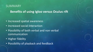 SUMMARY
Benefits of using Igloo versus Oculus rift
• Increased spatial awareness
• Increased social interaction
• Possibility of both verbal and non verbal
communication
• Higher fidelity
• Possibility of playback and feedback
 