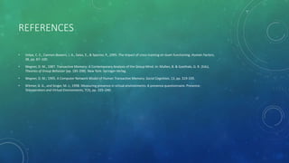 REFERENCES
• Volpe, C. E., Cannon-Bowers, J. A., Salas, E., & Spector, P., 1995. The impact of cross-training on team functioning. Human Factors,
38, pp. 87–100.
• Wegner, D. M., 1987. Transactive Memory: A Contemporary Analysis of the Group Mind. In: Mullen, B. & Goethals, G. R. (Eds),
Theories of Group Behavior (pp. 185-208). New York: Springer-Verlag.
• Wegner, D. M., 1995. A Computer Network Model of Human Transactive Memory. Social Cognition, 13, pp. 319-339.
• Witmer, B. G., and Singer, M. J., 1998. Measuring presence in virtual environments: A presence questionnaire. Presence:
Teleoperators and Virtual Environments, 7(3), pp. 225–240.
 