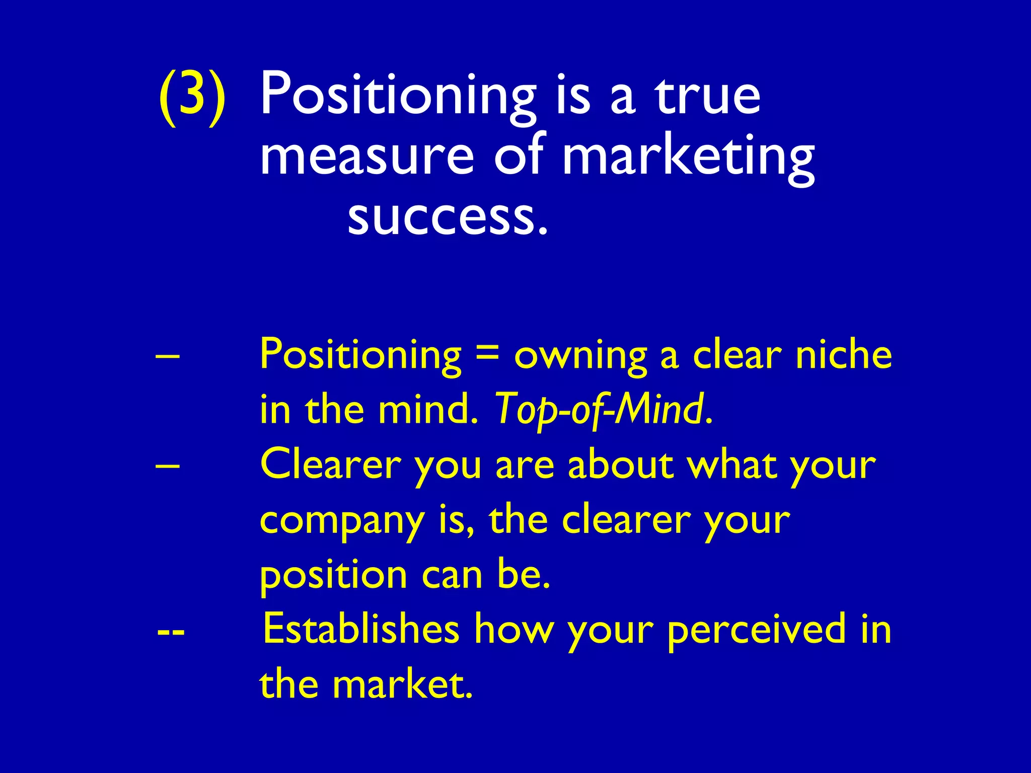 (3) Positioning is a true
measure of marketing
success.
– Positioning = owning a clear niche
in the mind. Top-of-Mind.
– Clearer you are about what your
company is, the clearer your
position can be.
-- Establishes how your perceived in
the market.
 